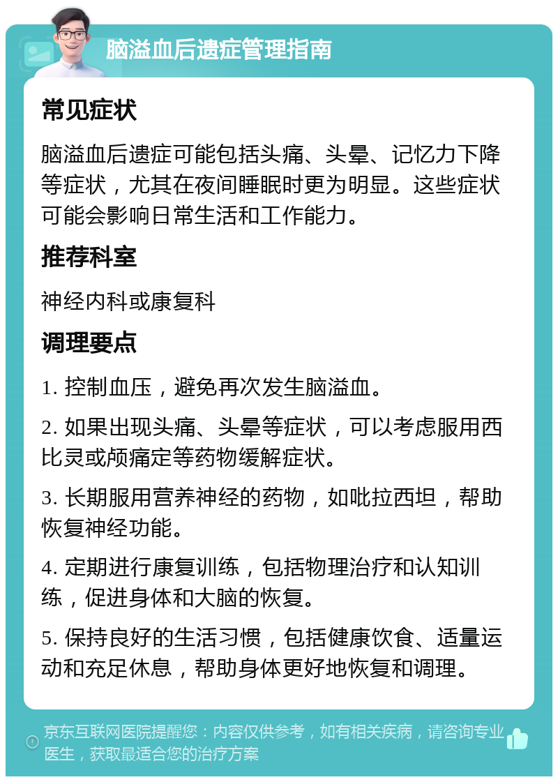 脑溢血后遗症管理指南 常见症状 脑溢血后遗症可能包括头痛、头晕、记忆力下降等症状，尤其在夜间睡眠时更为明显。这些症状可能会影响日常生活和工作能力。 推荐科室 神经内科或康复科 调理要点 1. 控制血压，避免再次发生脑溢血。 2. 如果出现头痛、头晕等症状，可以考虑服用西比灵或颅痛定等药物缓解症状。 3. 长期服用营养神经的药物，如吡拉西坦，帮助恢复神经功能。 4. 定期进行康复训练，包括物理治疗和认知训练，促进身体和大脑的恢复。 5. 保持良好的生活习惯，包括健康饮食、适量运动和充足休息，帮助身体更好地恢复和调理。