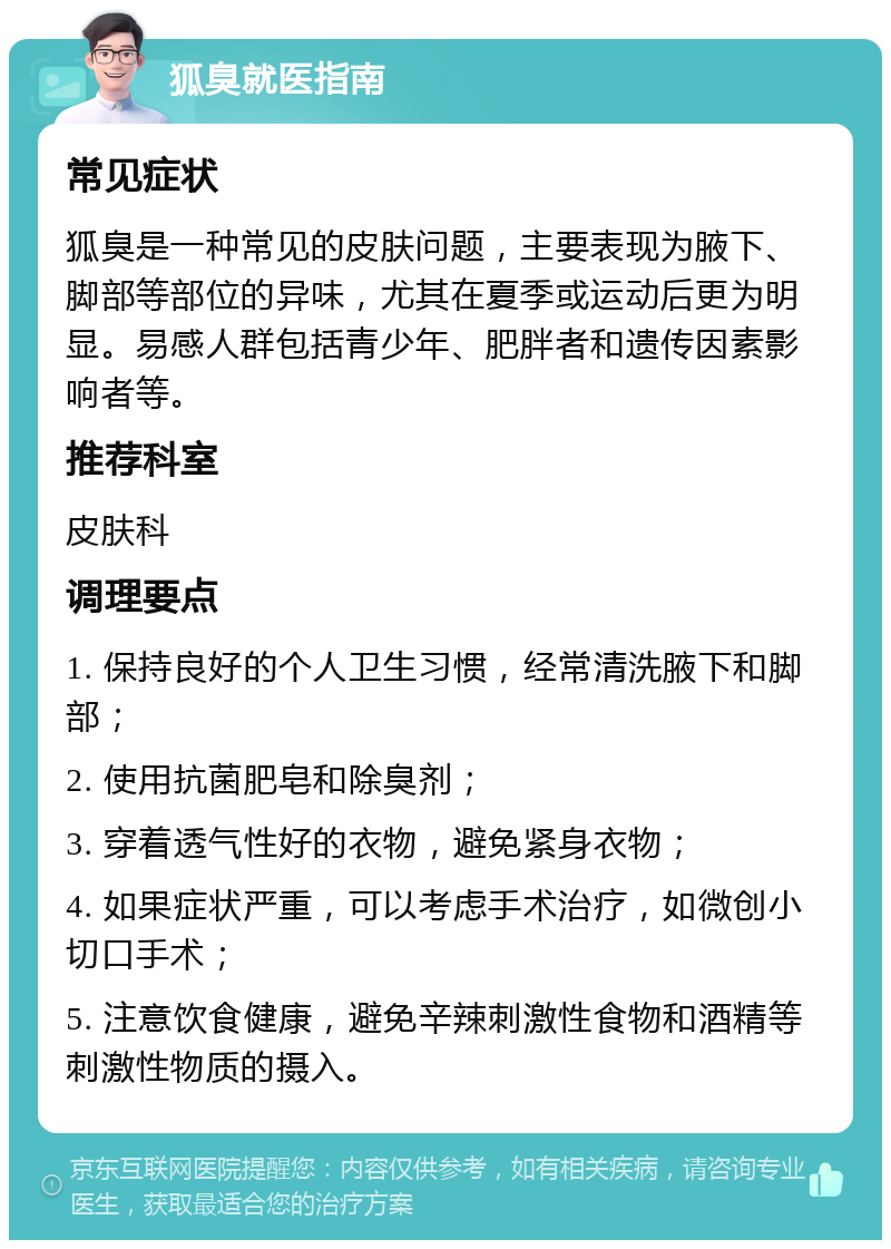 狐臭就医指南 常见症状 狐臭是一种常见的皮肤问题，主要表现为腋下、脚部等部位的异味，尤其在夏季或运动后更为明显。易感人群包括青少年、肥胖者和遗传因素影响者等。 推荐科室 皮肤科 调理要点 1. 保持良好的个人卫生习惯，经常清洗腋下和脚部； 2. 使用抗菌肥皂和除臭剂； 3. 穿着透气性好的衣物，避免紧身衣物； 4. 如果症状严重，可以考虑手术治疗，如微创小切口手术； 5. 注意饮食健康，避免辛辣刺激性食物和酒精等刺激性物质的摄入。