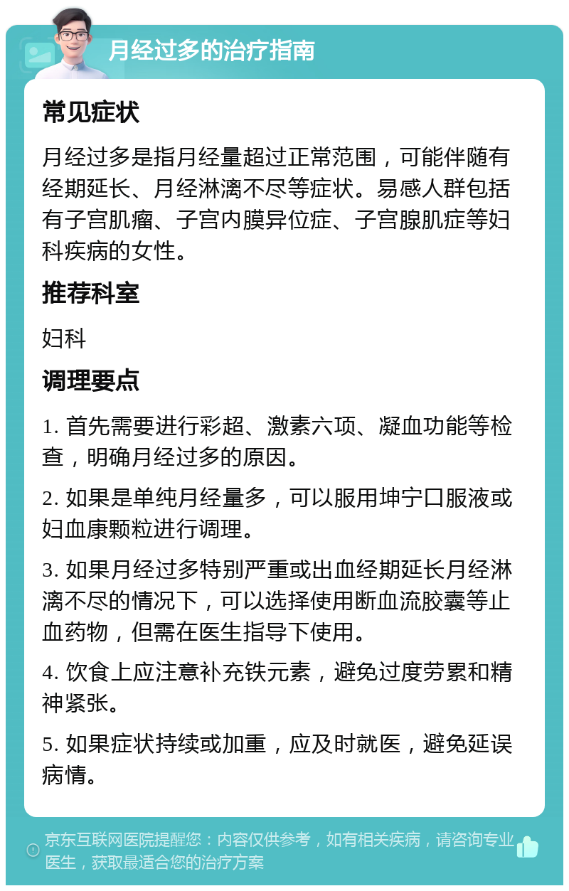 月经过多的治疗指南 常见症状 月经过多是指月经量超过正常范围，可能伴随有经期延长、月经淋漓不尽等症状。易感人群包括有子宫肌瘤、子宫内膜异位症、子宫腺肌症等妇科疾病的女性。 推荐科室 妇科 调理要点 1. 首先需要进行彩超、激素六项、凝血功能等检查，明确月经过多的原因。 2. 如果是单纯月经量多，可以服用坤宁口服液或妇血康颗粒进行调理。 3. 如果月经过多特别严重或出血经期延长月经淋漓不尽的情况下，可以选择使用断血流胶囊等止血药物，但需在医生指导下使用。 4. 饮食上应注意补充铁元素，避免过度劳累和精神紧张。 5. 如果症状持续或加重，应及时就医，避免延误病情。