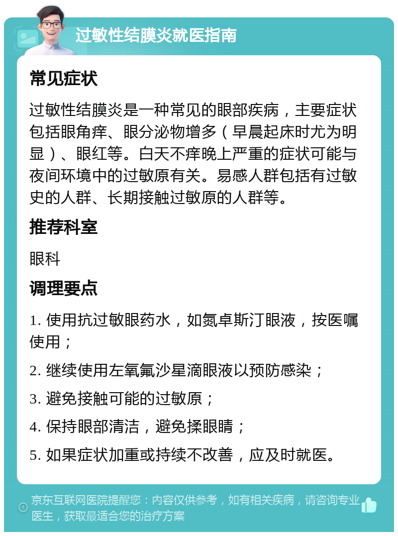 过敏性结膜炎就医指南 常见症状 过敏性结膜炎是一种常见的眼部疾病，主要症状包括眼角痒、眼分泌物增多（早晨起床时尤为明显）、眼红等。白天不痒晚上严重的症状可能与夜间环境中的过敏原有关。易感人群包括有过敏史的人群、长期接触过敏原的人群等。 推荐科室 眼科 调理要点 1. 使用抗过敏眼药水，如氮卓斯汀眼液，按医嘱使用； 2. 继续使用左氧氟沙星滴眼液以预防感染； 3. 避免接触可能的过敏原； 4. 保持眼部清洁，避免揉眼睛； 5. 如果症状加重或持续不改善，应及时就医。