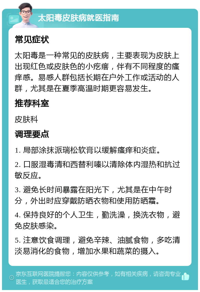 太阳毒皮肤病就医指南 常见症状 太阳毒是一种常见的皮肤病，主要表现为皮肤上出现红色或皮肤色的小疙瘩，伴有不同程度的瘙痒感。易感人群包括长期在户外工作或活动的人群，尤其是在夏季高温时期更容易发生。 推荐科室 皮肤科 调理要点 1. 局部涂抹派瑞松软膏以缓解瘙痒和炎症。 2. 口服湿毒清和西替利嗪以清除体内湿热和抗过敏反应。 3. 避免长时间暴露在阳光下，尤其是在中午时分，外出时应穿戴防晒衣物和使用防晒霜。 4. 保持良好的个人卫生，勤洗澡，换洗衣物，避免皮肤感染。 5. 注意饮食调理，避免辛辣、油腻食物，多吃清淡易消化的食物，增加水果和蔬菜的摄入。