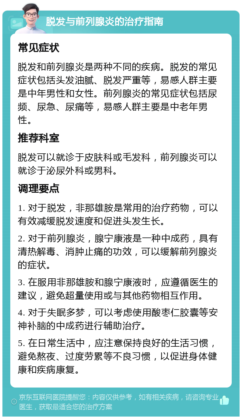 脱发与前列腺炎的治疗指南 常见症状 脱发和前列腺炎是两种不同的疾病。脱发的常见症状包括头发油腻、脱发严重等，易感人群主要是中年男性和女性。前列腺炎的常见症状包括尿频、尿急、尿痛等，易感人群主要是中老年男性。 推荐科室 脱发可以就诊于皮肤科或毛发科，前列腺炎可以就诊于泌尿外科或男科。 调理要点 1. 对于脱发，非那雄胺是常用的治疗药物，可以有效减缓脱发速度和促进头发生长。 2. 对于前列腺炎，腺宁康液是一种中成药，具有清热解毒、消肿止痛的功效，可以缓解前列腺炎的症状。 3. 在服用非那雄胺和腺宁康液时，应遵循医生的建议，避免超量使用或与其他药物相互作用。 4. 对于失眠多梦，可以考虑使用酸枣仁胶囊等安神补脑的中成药进行辅助治疗。 5. 在日常生活中，应注意保持良好的生活习惯，避免熬夜、过度劳累等不良习惯，以促进身体健康和疾病康复。