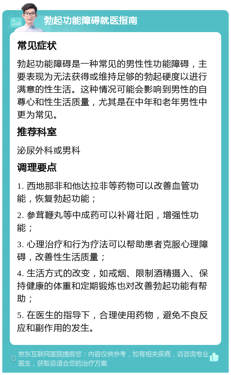 勃起功能障碍就医指南 常见症状 勃起功能障碍是一种常见的男性性功能障碍，主要表现为无法获得或维持足够的勃起硬度以进行满意的性生活。这种情况可能会影响到男性的自尊心和性生活质量，尤其是在中年和老年男性中更为常见。 推荐科室 泌尿外科或男科 调理要点 1. 西地那非和他达拉非等药物可以改善血管功能，恢复勃起功能； 2. 参茸鞭丸等中成药可以补肾壮阳，增强性功能； 3. 心理治疗和行为疗法可以帮助患者克服心理障碍，改善性生活质量； 4. 生活方式的改变，如戒烟、限制酒精摄入、保持健康的体重和定期锻炼也对改善勃起功能有帮助； 5. 在医生的指导下，合理使用药物，避免不良反应和副作用的发生。