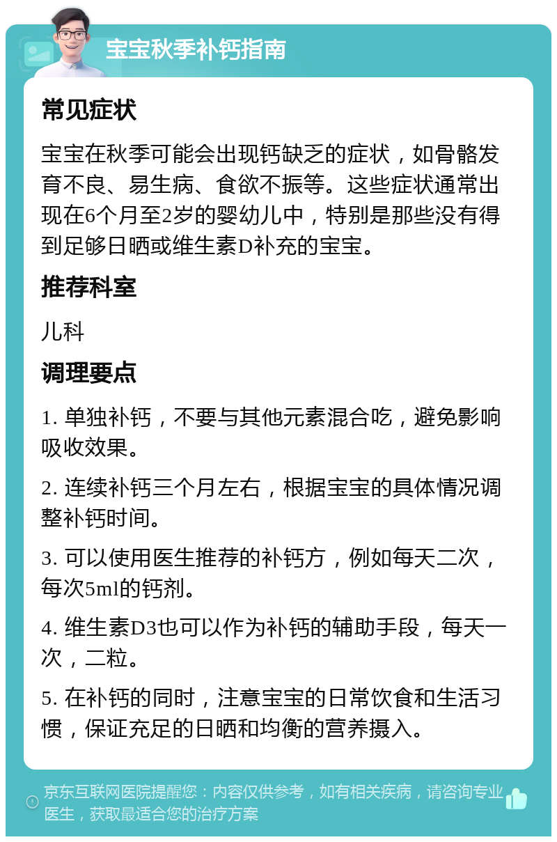 宝宝秋季补钙指南 常见症状 宝宝在秋季可能会出现钙缺乏的症状，如骨骼发育不良、易生病、食欲不振等。这些症状通常出现在6个月至2岁的婴幼儿中，特别是那些没有得到足够日晒或维生素D补充的宝宝。 推荐科室 儿科 调理要点 1. 单独补钙，不要与其他元素混合吃，避免影响吸收效果。 2. 连续补钙三个月左右，根据宝宝的具体情况调整补钙时间。 3. 可以使用医生推荐的补钙方，例如每天二次，每次5ml的钙剂。 4. 维生素D3也可以作为补钙的辅助手段，每天一次，二粒。 5. 在补钙的同时，注意宝宝的日常饮食和生活习惯，保证充足的日晒和均衡的营养摄入。