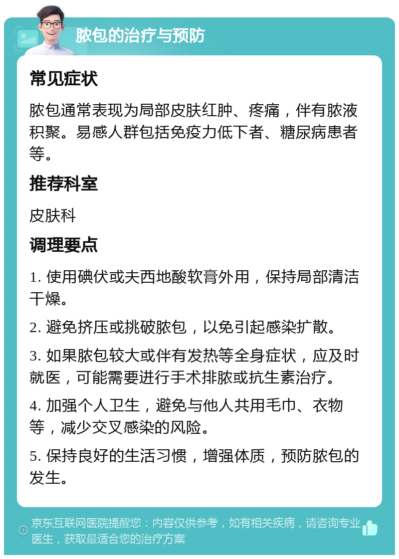 脓包的治疗与预防 常见症状 脓包通常表现为局部皮肤红肿、疼痛，伴有脓液积聚。易感人群包括免疫力低下者、糖尿病患者等。 推荐科室 皮肤科 调理要点 1. 使用碘伏或夫西地酸软膏外用，保持局部清洁干燥。 2. 避免挤压或挑破脓包，以免引起感染扩散。 3. 如果脓包较大或伴有发热等全身症状，应及时就医，可能需要进行手术排脓或抗生素治疗。 4. 加强个人卫生，避免与他人共用毛巾、衣物等，减少交叉感染的风险。 5. 保持良好的生活习惯，增强体质，预防脓包的发生。