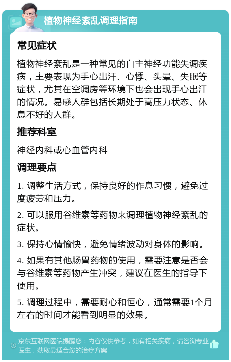 植物神经紊乱调理指南 常见症状 植物神经紊乱是一种常见的自主神经功能失调疾病，主要表现为手心出汗、心悸、头晕、失眠等症状，尤其在空调房等环境下也会出现手心出汗的情况。易感人群包括长期处于高压力状态、休息不好的人群。 推荐科室 神经内科或心血管内科 调理要点 1. 调整生活方式，保持良好的作息习惯，避免过度疲劳和压力。 2. 可以服用谷维素等药物来调理植物神经紊乱的症状。 3. 保持心情愉快，避免情绪波动对身体的影响。 4. 如果有其他肠胃药物的使用，需要注意是否会与谷维素等药物产生冲突，建议在医生的指导下使用。 5. 调理过程中，需要耐心和恒心，通常需要1个月左右的时间才能看到明显的效果。