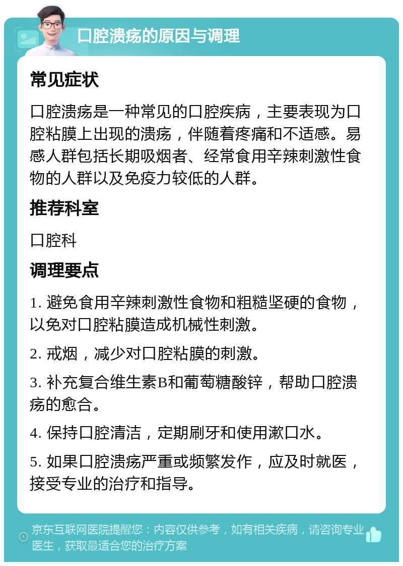 口腔溃疡的原因与调理 常见症状 口腔溃疡是一种常见的口腔疾病，主要表现为口腔粘膜上出现的溃疡，伴随着疼痛和不适感。易感人群包括长期吸烟者、经常食用辛辣刺激性食物的人群以及免疫力较低的人群。 推荐科室 口腔科 调理要点 1. 避免食用辛辣刺激性食物和粗糙坚硬的食物，以免对口腔粘膜造成机械性刺激。 2. 戒烟，减少对口腔粘膜的刺激。 3. 补充复合维生素B和葡萄糖酸锌，帮助口腔溃疡的愈合。 4. 保持口腔清洁，定期刷牙和使用漱口水。 5. 如果口腔溃疡严重或频繁发作，应及时就医，接受专业的治疗和指导。