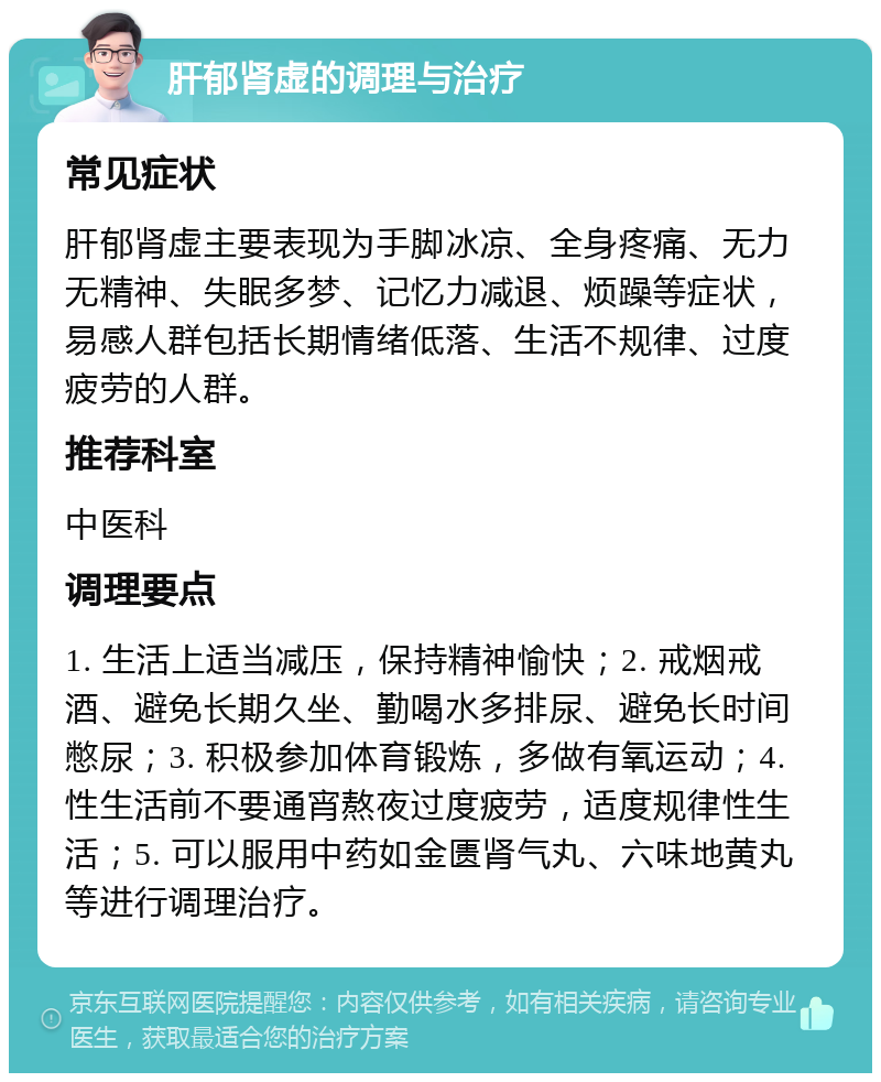 肝郁肾虚的调理与治疗 常见症状 肝郁肾虚主要表现为手脚冰凉、全身疼痛、无力无精神、失眠多梦、记忆力减退、烦躁等症状，易感人群包括长期情绪低落、生活不规律、过度疲劳的人群。 推荐科室 中医科 调理要点 1. 生活上适当减压，保持精神愉快；2. 戒烟戒酒、避免长期久坐、勤喝水多排尿、避免长时间憋尿；3. 积极参加体育锻炼，多做有氧运动；4. 性生活前不要通宵熬夜过度疲劳，适度规律性生活；5. 可以服用中药如金匮肾气丸、六味地黄丸等进行调理治疗。