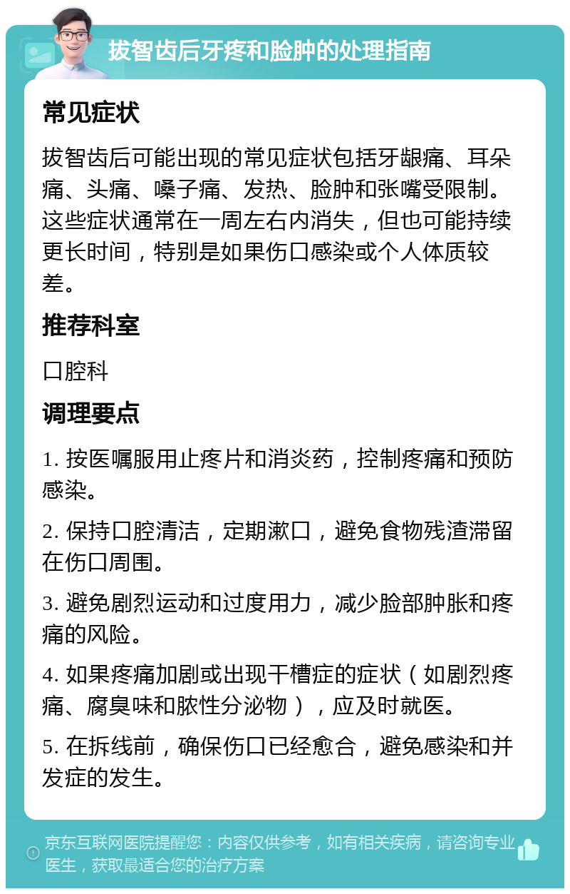 拔智齿后牙疼和脸肿的处理指南 常见症状 拔智齿后可能出现的常见症状包括牙龈痛、耳朵痛、头痛、嗓子痛、发热、脸肿和张嘴受限制。这些症状通常在一周左右内消失，但也可能持续更长时间，特别是如果伤口感染或个人体质较差。 推荐科室 口腔科 调理要点 1. 按医嘱服用止疼片和消炎药，控制疼痛和预防感染。 2. 保持口腔清洁，定期漱口，避免食物残渣滞留在伤口周围。 3. 避免剧烈运动和过度用力，减少脸部肿胀和疼痛的风险。 4. 如果疼痛加剧或出现干槽症的症状（如剧烈疼痛、腐臭味和脓性分泌物），应及时就医。 5. 在拆线前，确保伤口已经愈合，避免感染和并发症的发生。