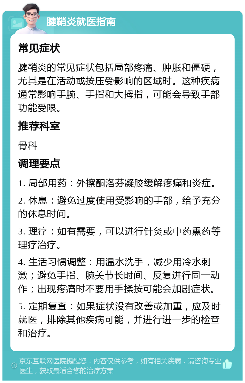 腱鞘炎就医指南 常见症状 腱鞘炎的常见症状包括局部疼痛、肿胀和僵硬，尤其是在活动或按压受影响的区域时。这种疾病通常影响手腕、手指和大拇指，可能会导致手部功能受限。 推荐科室 骨科 调理要点 1. 局部用药：外擦酮洛芬凝胶缓解疼痛和炎症。 2. 休息：避免过度使用受影响的手部，给予充分的休息时间。 3. 理疗：如有需要，可以进行针灸或中药熏药等理疗治疗。 4. 生活习惯调整：用温水洗手，减少用冷水刺激；避免手指、腕关节长时间、反复进行同一动作；出现疼痛时不要用手揉按可能会加剧症状。 5. 定期复查：如果症状没有改善或加重，应及时就医，排除其他疾病可能，并进行进一步的检查和治疗。