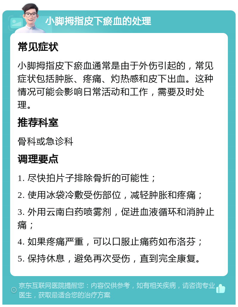 小脚拇指皮下瘀血的处理 常见症状 小脚拇指皮下瘀血通常是由于外伤引起的，常见症状包括肿胀、疼痛、灼热感和皮下出血。这种情况可能会影响日常活动和工作，需要及时处理。 推荐科室 骨科或急诊科 调理要点 1. 尽快拍片子排除骨折的可能性； 2. 使用冰袋冷敷受伤部位，减轻肿胀和疼痛； 3. 外用云南白药喷雾剂，促进血液循环和消肿止痛； 4. 如果疼痛严重，可以口服止痛药如布洛芬； 5. 保持休息，避免再次受伤，直到完全康复。