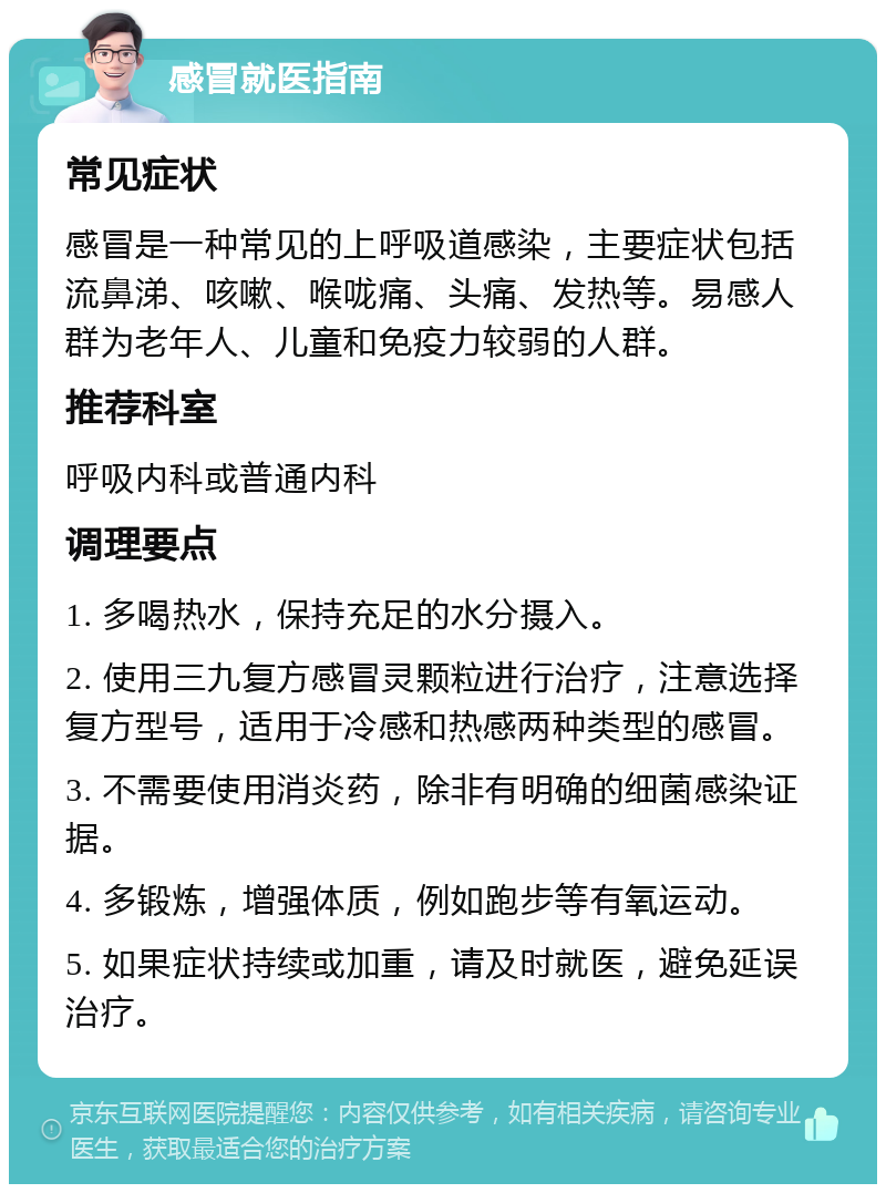 感冒就医指南 常见症状 感冒是一种常见的上呼吸道感染，主要症状包括流鼻涕、咳嗽、喉咙痛、头痛、发热等。易感人群为老年人、儿童和免疫力较弱的人群。 推荐科室 呼吸内科或普通内科 调理要点 1. 多喝热水，保持充足的水分摄入。 2. 使用三九复方感冒灵颗粒进行治疗，注意选择复方型号，适用于冷感和热感两种类型的感冒。 3. 不需要使用消炎药，除非有明确的细菌感染证据。 4. 多锻炼，增强体质，例如跑步等有氧运动。 5. 如果症状持续或加重，请及时就医，避免延误治疗。