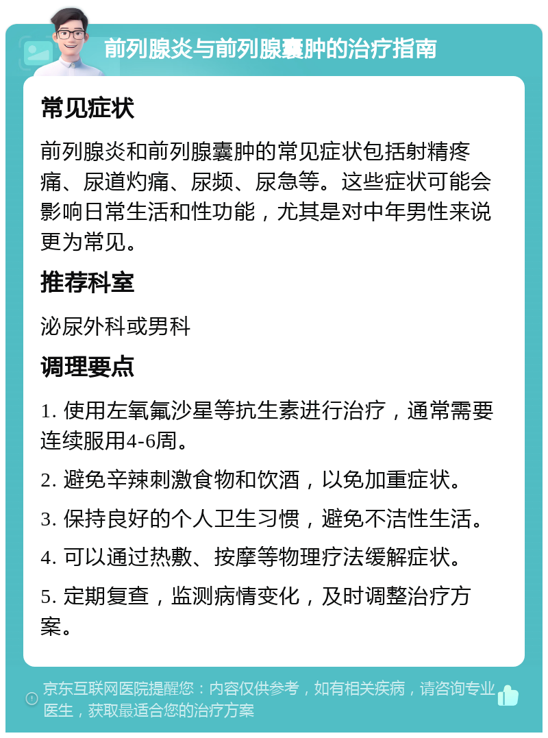 前列腺炎与前列腺囊肿的治疗指南 常见症状 前列腺炎和前列腺囊肿的常见症状包括射精疼痛、尿道灼痛、尿频、尿急等。这些症状可能会影响日常生活和性功能，尤其是对中年男性来说更为常见。 推荐科室 泌尿外科或男科 调理要点 1. 使用左氧氟沙星等抗生素进行治疗，通常需要连续服用4-6周。 2. 避免辛辣刺激食物和饮酒，以免加重症状。 3. 保持良好的个人卫生习惯，避免不洁性生活。 4. 可以通过热敷、按摩等物理疗法缓解症状。 5. 定期复查，监测病情变化，及时调整治疗方案。