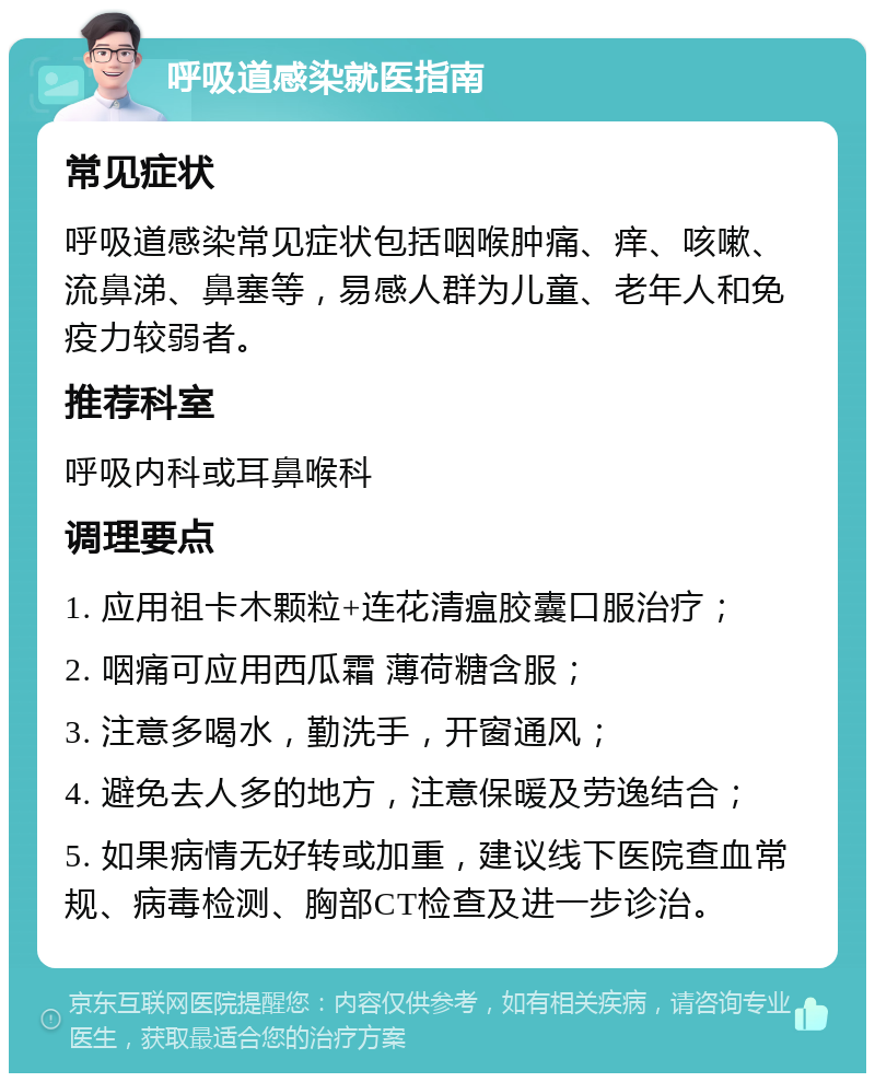 呼吸道感染就医指南 常见症状 呼吸道感染常见症状包括咽喉肿痛、痒、咳嗽、流鼻涕、鼻塞等，易感人群为儿童、老年人和免疫力较弱者。 推荐科室 呼吸内科或耳鼻喉科 调理要点 1. 应用祖卡木颗粒+连花清瘟胶囊口服治疗； 2. 咽痛可应用西瓜霜 薄荷糖含服； 3. 注意多喝水，勤洗手，开窗通风； 4. 避免去人多的地方，注意保暖及劳逸结合； 5. 如果病情无好转或加重，建议线下医院查血常规、病毒检测、胸部CT检查及进一步诊治。