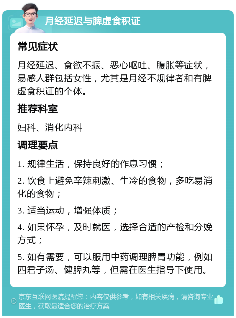 月经延迟与脾虚食积证 常见症状 月经延迟、食欲不振、恶心呕吐、腹胀等症状，易感人群包括女性，尤其是月经不规律者和有脾虚食积证的个体。 推荐科室 妇科、消化内科 调理要点 1. 规律生活，保持良好的作息习惯； 2. 饮食上避免辛辣刺激、生冷的食物，多吃易消化的食物； 3. 适当运动，增强体质； 4. 如果怀孕，及时就医，选择合适的产检和分娩方式； 5. 如有需要，可以服用中药调理脾胃功能，例如四君子汤、健脾丸等，但需在医生指导下使用。