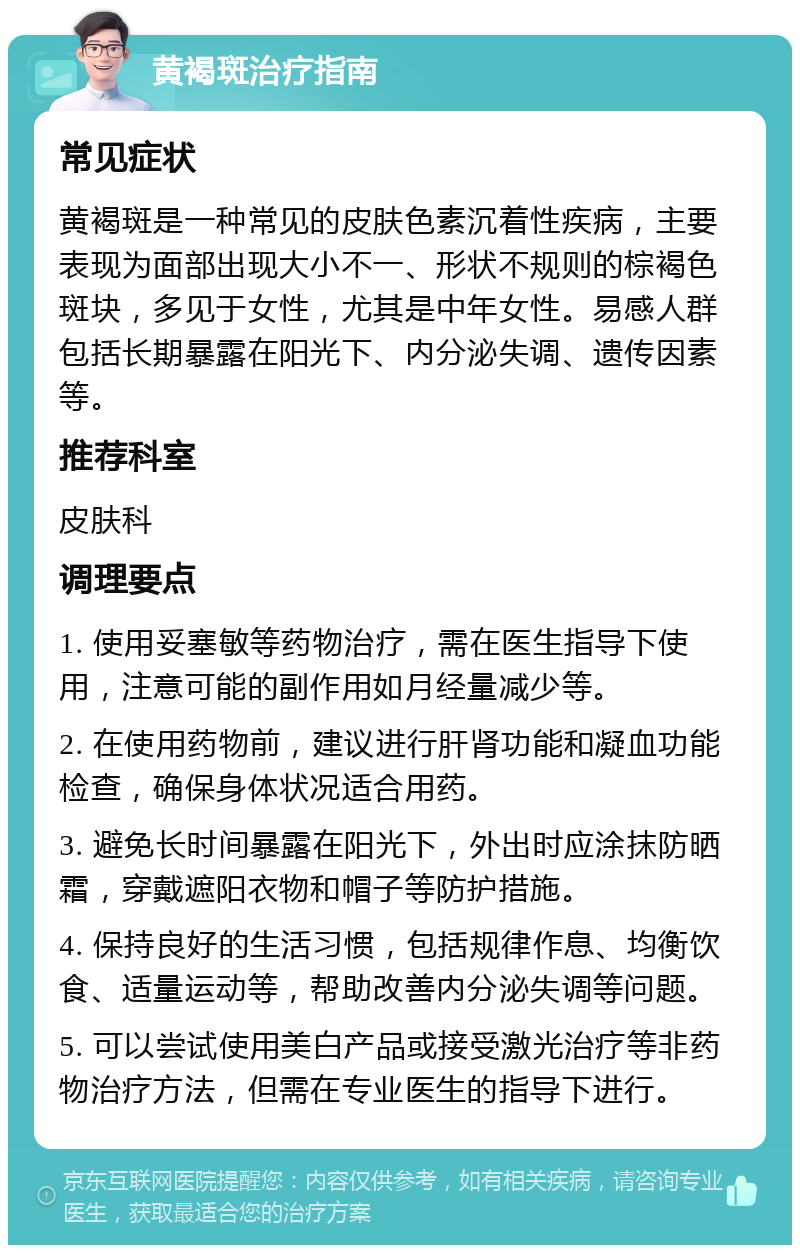 黄褐斑治疗指南 常见症状 黄褐斑是一种常见的皮肤色素沉着性疾病，主要表现为面部出现大小不一、形状不规则的棕褐色斑块，多见于女性，尤其是中年女性。易感人群包括长期暴露在阳光下、内分泌失调、遗传因素等。 推荐科室 皮肤科 调理要点 1. 使用妥塞敏等药物治疗，需在医生指导下使用，注意可能的副作用如月经量减少等。 2. 在使用药物前，建议进行肝肾功能和凝血功能检查，确保身体状况适合用药。 3. 避免长时间暴露在阳光下，外出时应涂抹防晒霜，穿戴遮阳衣物和帽子等防护措施。 4. 保持良好的生活习惯，包括规律作息、均衡饮食、适量运动等，帮助改善内分泌失调等问题。 5. 可以尝试使用美白产品或接受激光治疗等非药物治疗方法，但需在专业医生的指导下进行。