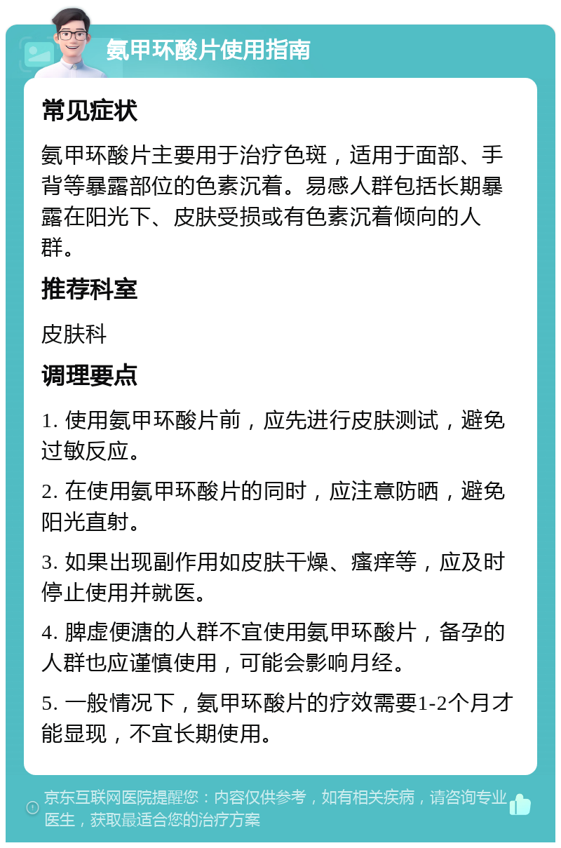 氨甲环酸片使用指南 常见症状 氨甲环酸片主要用于治疗色斑，适用于面部、手背等暴露部位的色素沉着。易感人群包括长期暴露在阳光下、皮肤受损或有色素沉着倾向的人群。 推荐科室 皮肤科 调理要点 1. 使用氨甲环酸片前，应先进行皮肤测试，避免过敏反应。 2. 在使用氨甲环酸片的同时，应注意防晒，避免阳光直射。 3. 如果出现副作用如皮肤干燥、瘙痒等，应及时停止使用并就医。 4. 脾虚便溏的人群不宜使用氨甲环酸片，备孕的人群也应谨慎使用，可能会影响月经。 5. 一般情况下，氨甲环酸片的疗效需要1-2个月才能显现，不宜长期使用。