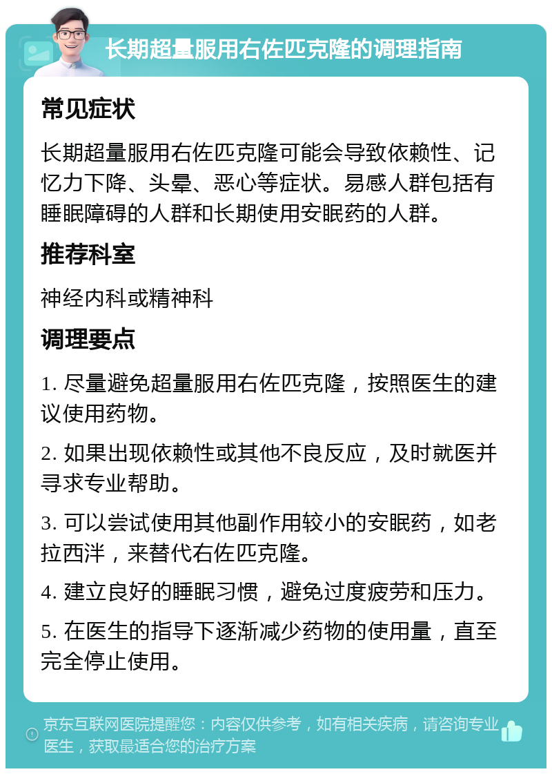 长期超量服用右佐匹克隆的调理指南 常见症状 长期超量服用右佐匹克隆可能会导致依赖性、记忆力下降、头晕、恶心等症状。易感人群包括有睡眠障碍的人群和长期使用安眠药的人群。 推荐科室 神经内科或精神科 调理要点 1. 尽量避免超量服用右佐匹克隆，按照医生的建议使用药物。 2. 如果出现依赖性或其他不良反应，及时就医并寻求专业帮助。 3. 可以尝试使用其他副作用较小的安眠药，如老拉西泮，来替代右佐匹克隆。 4. 建立良好的睡眠习惯，避免过度疲劳和压力。 5. 在医生的指导下逐渐减少药物的使用量，直至完全停止使用。