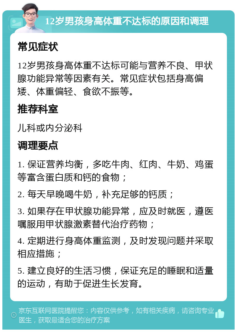 12岁男孩身高体重不达标的原因和调理 常见症状 12岁男孩身高体重不达标可能与营养不良、甲状腺功能异常等因素有关。常见症状包括身高偏矮、体重偏轻、食欲不振等。 推荐科室 儿科或内分泌科 调理要点 1. 保证营养均衡，多吃牛肉、红肉、牛奶、鸡蛋等富含蛋白质和钙的食物； 2. 每天早晚喝牛奶，补充足够的钙质； 3. 如果存在甲状腺功能异常，应及时就医，遵医嘱服用甲状腺激素替代治疗药物； 4. 定期进行身高体重监测，及时发现问题并采取相应措施； 5. 建立良好的生活习惯，保证充足的睡眠和适量的运动，有助于促进生长发育。