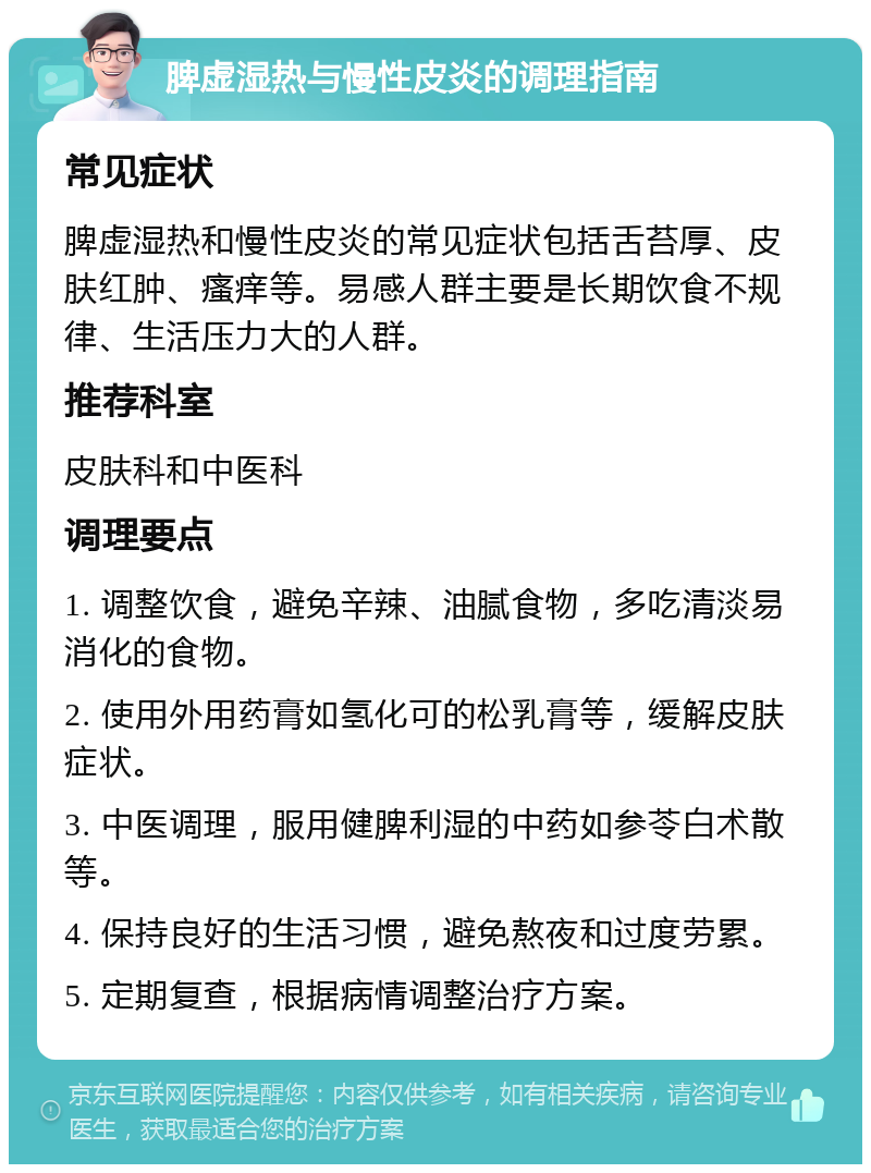 脾虚湿热与慢性皮炎的调理指南 常见症状 脾虚湿热和慢性皮炎的常见症状包括舌苔厚、皮肤红肿、瘙痒等。易感人群主要是长期饮食不规律、生活压力大的人群。 推荐科室 皮肤科和中医科 调理要点 1. 调整饮食，避免辛辣、油腻食物，多吃清淡易消化的食物。 2. 使用外用药膏如氢化可的松乳膏等，缓解皮肤症状。 3. 中医调理，服用健脾利湿的中药如参苓白术散等。 4. 保持良好的生活习惯，避免熬夜和过度劳累。 5. 定期复查，根据病情调整治疗方案。