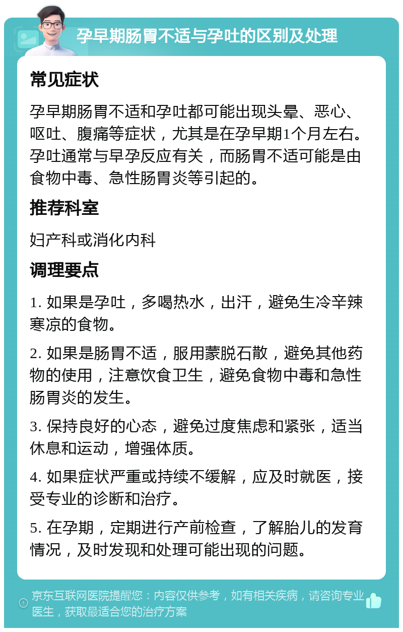 孕早期肠胃不适与孕吐的区别及处理 常见症状 孕早期肠胃不适和孕吐都可能出现头晕、恶心、呕吐、腹痛等症状，尤其是在孕早期1个月左右。孕吐通常与早孕反应有关，而肠胃不适可能是由食物中毒、急性肠胃炎等引起的。 推荐科室 妇产科或消化内科 调理要点 1. 如果是孕吐，多喝热水，出汗，避免生冷辛辣寒凉的食物。 2. 如果是肠胃不适，服用蒙脱石散，避免其他药物的使用，注意饮食卫生，避免食物中毒和急性肠胃炎的发生。 3. 保持良好的心态，避免过度焦虑和紧张，适当休息和运动，增强体质。 4. 如果症状严重或持续不缓解，应及时就医，接受专业的诊断和治疗。 5. 在孕期，定期进行产前检查，了解胎儿的发育情况，及时发现和处理可能出现的问题。