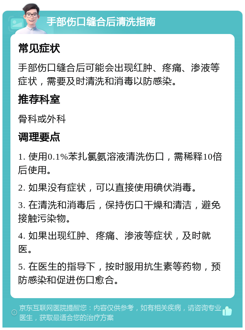 手部伤口缝合后清洗指南 常见症状 手部伤口缝合后可能会出现红肿、疼痛、渗液等症状，需要及时清洗和消毒以防感染。 推荐科室 骨科或外科 调理要点 1. 使用0.1%苯扎氯氨溶液清洗伤口，需稀释10倍后使用。 2. 如果没有症状，可以直接使用碘伏消毒。 3. 在清洗和消毒后，保持伤口干燥和清洁，避免接触污染物。 4. 如果出现红肿、疼痛、渗液等症状，及时就医。 5. 在医生的指导下，按时服用抗生素等药物，预防感染和促进伤口愈合。