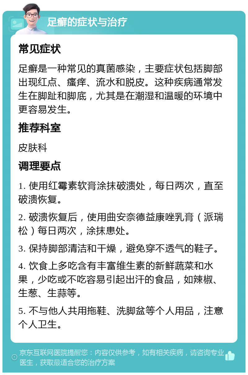 足癣的症状与治疗 常见症状 足癣是一种常见的真菌感染，主要症状包括脚部出现红点、瘙痒、流水和脱皮。这种疾病通常发生在脚趾和脚底，尤其是在潮湿和温暖的环境中更容易发生。 推荐科室 皮肤科 调理要点 1. 使用红霉素软膏涂抹破溃处，每日两次，直至破溃恢复。 2. 破溃恢复后，使用曲安奈德益康唑乳膏（派瑞松）每日两次，涂抹患处。 3. 保持脚部清洁和干燥，避免穿不透气的鞋子。 4. 饮食上多吃含有丰富维生素的新鲜蔬菜和水果，少吃或不吃容易引起出汗的食品，如辣椒、生葱、生蒜等。 5. 不与他人共用拖鞋、洗脚盆等个人用品，注意个人卫生。