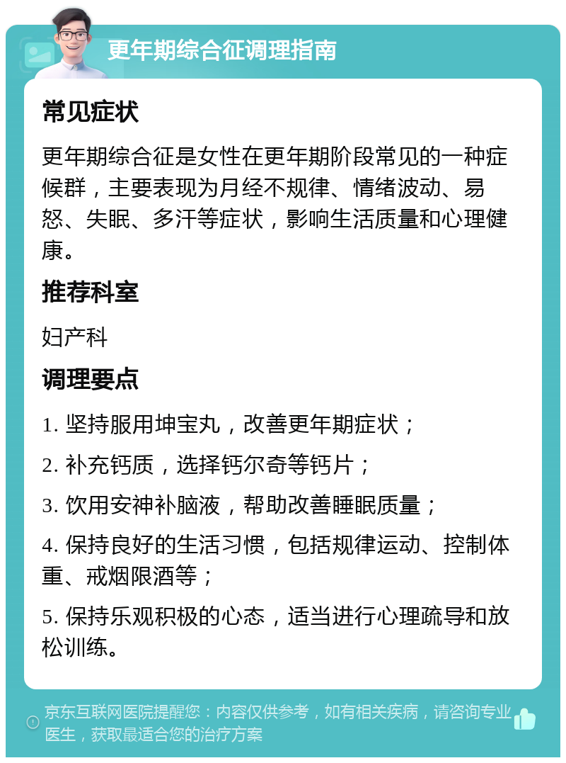 更年期综合征调理指南 常见症状 更年期综合征是女性在更年期阶段常见的一种症候群，主要表现为月经不规律、情绪波动、易怒、失眠、多汗等症状，影响生活质量和心理健康。 推荐科室 妇产科 调理要点 1. 坚持服用坤宝丸，改善更年期症状； 2. 补充钙质，选择钙尔奇等钙片； 3. 饮用安神补脑液，帮助改善睡眠质量； 4. 保持良好的生活习惯，包括规律运动、控制体重、戒烟限酒等； 5. 保持乐观积极的心态，适当进行心理疏导和放松训练。