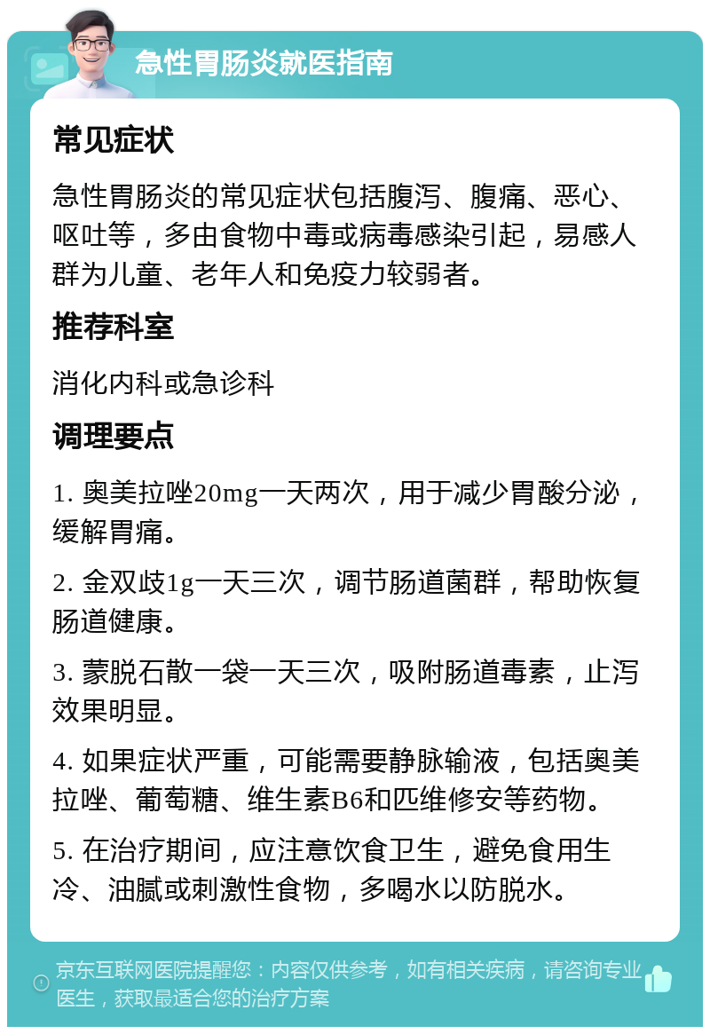 急性胃肠炎就医指南 常见症状 急性胃肠炎的常见症状包括腹泻、腹痛、恶心、呕吐等，多由食物中毒或病毒感染引起，易感人群为儿童、老年人和免疫力较弱者。 推荐科室 消化内科或急诊科 调理要点 1. 奥美拉唑20mg一天两次，用于减少胃酸分泌，缓解胃痛。 2. 金双歧1g一天三次，调节肠道菌群，帮助恢复肠道健康。 3. 蒙脱石散一袋一天三次，吸附肠道毒素，止泻效果明显。 4. 如果症状严重，可能需要静脉输液，包括奥美拉唑、葡萄糖、维生素B6和匹维修安等药物。 5. 在治疗期间，应注意饮食卫生，避免食用生冷、油腻或刺激性食物，多喝水以防脱水。