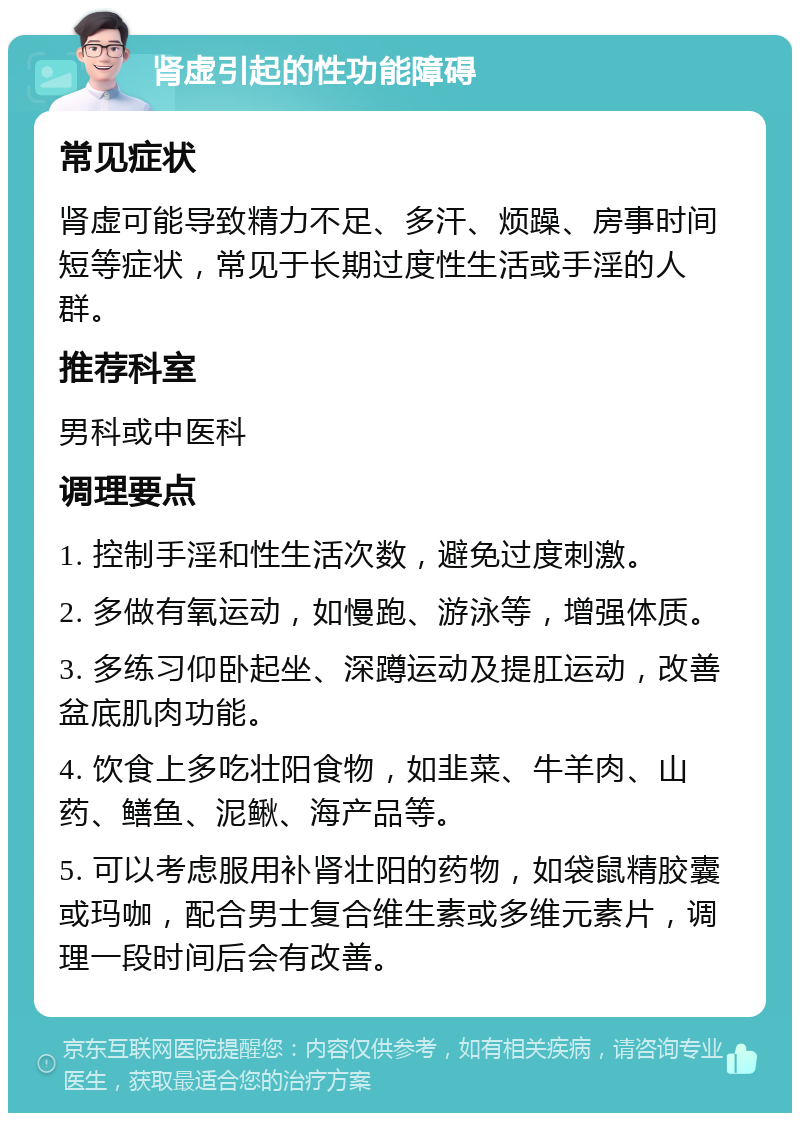 肾虚引起的性功能障碍 常见症状 肾虚可能导致精力不足、多汗、烦躁、房事时间短等症状，常见于长期过度性生活或手淫的人群。 推荐科室 男科或中医科 调理要点 1. 控制手淫和性生活次数，避免过度刺激。 2. 多做有氧运动，如慢跑、游泳等，增强体质。 3. 多练习仰卧起坐、深蹲运动及提肛运动，改善盆底肌肉功能。 4. 饮食上多吃壮阳食物，如韭菜、牛羊肉、山药、鳝鱼、泥鳅、海产品等。 5. 可以考虑服用补肾壮阳的药物，如袋鼠精胶囊或玛咖，配合男士复合维生素或多维元素片，调理一段时间后会有改善。