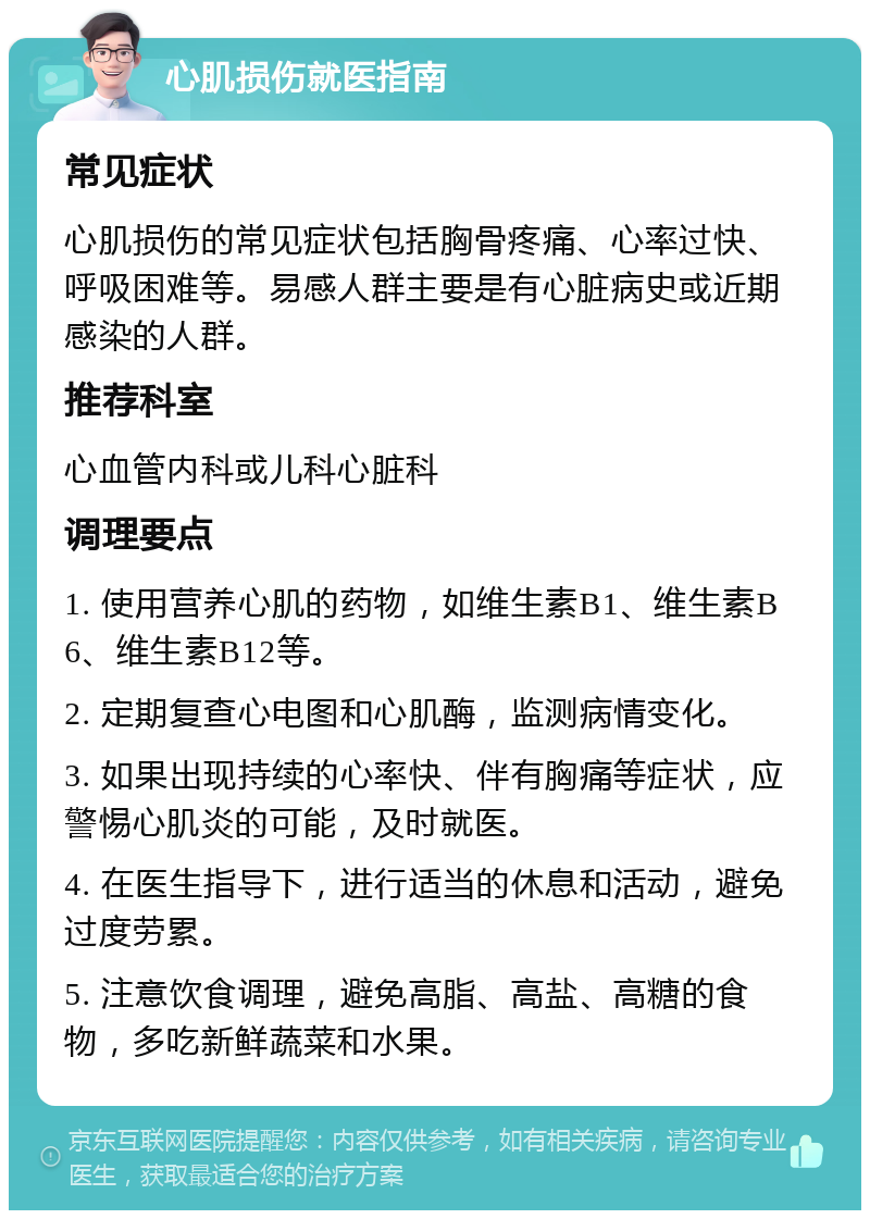 心肌损伤就医指南 常见症状 心肌损伤的常见症状包括胸骨疼痛、心率过快、呼吸困难等。易感人群主要是有心脏病史或近期感染的人群。 推荐科室 心血管内科或儿科心脏科 调理要点 1. 使用营养心肌的药物，如维生素B1、维生素B6、维生素B12等。 2. 定期复查心电图和心肌酶，监测病情变化。 3. 如果出现持续的心率快、伴有胸痛等症状，应警惕心肌炎的可能，及时就医。 4. 在医生指导下，进行适当的休息和活动，避免过度劳累。 5. 注意饮食调理，避免高脂、高盐、高糖的食物，多吃新鲜蔬菜和水果。