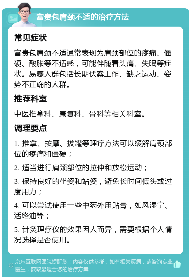 富贵包肩颈不适的治疗方法 常见症状 富贵包肩颈不适通常表现为肩颈部位的疼痛、僵硬、酸胀等不适感，可能伴随着头痛、失眠等症状。易感人群包括长期伏案工作、缺乏运动、姿势不正确的人群。 推荐科室 中医推拿科、康复科、骨科等相关科室。 调理要点 1. 推拿、按摩、拔罐等理疗方法可以缓解肩颈部位的疼痛和僵硬； 2. 适当进行肩颈部位的拉伸和放松运动； 3. 保持良好的坐姿和站姿，避免长时间低头或过度用力； 4. 可以尝试使用一些中药外用贴膏，如风湿宁、活络油等； 5. 针灸理疗仪的效果因人而异，需要根据个人情况选择是否使用。