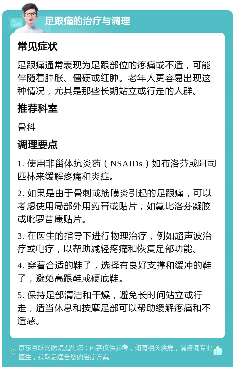 足跟痛的治疗与调理 常见症状 足跟痛通常表现为足跟部位的疼痛或不适，可能伴随着肿胀、僵硬或红肿。老年人更容易出现这种情况，尤其是那些长期站立或行走的人群。 推荐科室 骨科 调理要点 1. 使用非甾体抗炎药（NSAIDs）如布洛芬或阿司匹林来缓解疼痛和炎症。 2. 如果是由于骨刺或筋膜炎引起的足跟痛，可以考虑使用局部外用药膏或贴片，如氟比洛芬凝胶或吡罗昔康贴片。 3. 在医生的指导下进行物理治疗，例如超声波治疗或电疗，以帮助减轻疼痛和恢复足部功能。 4. 穿着合适的鞋子，选择有良好支撑和缓冲的鞋子，避免高跟鞋或硬底鞋。 5. 保持足部清洁和干燥，避免长时间站立或行走，适当休息和按摩足部可以帮助缓解疼痛和不适感。