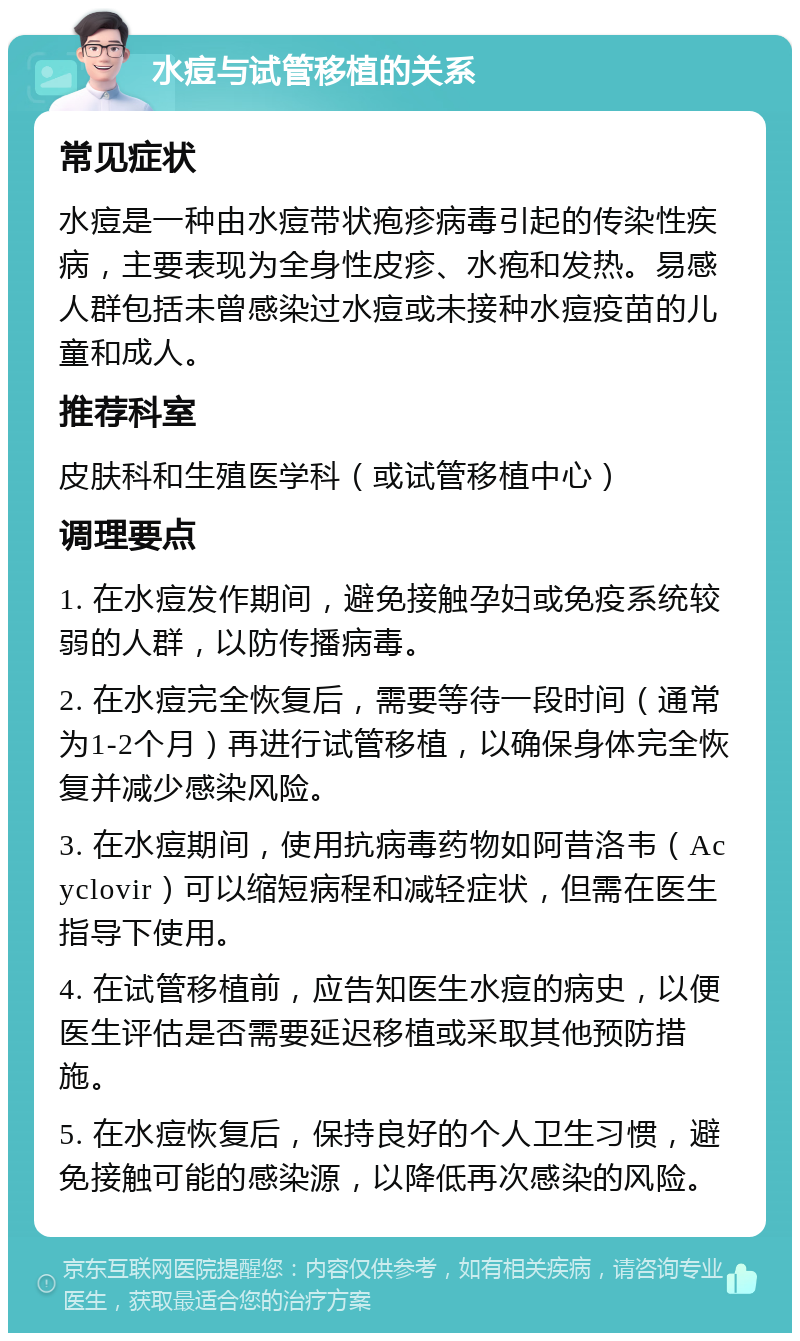 水痘与试管移植的关系 常见症状 水痘是一种由水痘带状疱疹病毒引起的传染性疾病，主要表现为全身性皮疹、水疱和发热。易感人群包括未曾感染过水痘或未接种水痘疫苗的儿童和成人。 推荐科室 皮肤科和生殖医学科（或试管移植中心） 调理要点 1. 在水痘发作期间，避免接触孕妇或免疫系统较弱的人群，以防传播病毒。 2. 在水痘完全恢复后，需要等待一段时间（通常为1-2个月）再进行试管移植，以确保身体完全恢复并减少感染风险。 3. 在水痘期间，使用抗病毒药物如阿昔洛韦（Acyclovir）可以缩短病程和减轻症状，但需在医生指导下使用。 4. 在试管移植前，应告知医生水痘的病史，以便医生评估是否需要延迟移植或采取其他预防措施。 5. 在水痘恢复后，保持良好的个人卫生习惯，避免接触可能的感染源，以降低再次感染的风险。