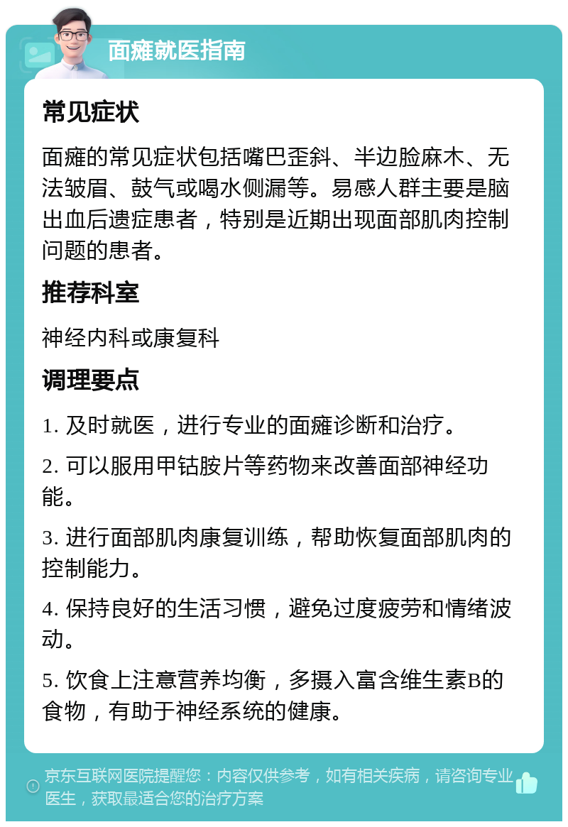 面瘫就医指南 常见症状 面瘫的常见症状包括嘴巴歪斜、半边脸麻木、无法皱眉、鼓气或喝水侧漏等。易感人群主要是脑出血后遗症患者，特别是近期出现面部肌肉控制问题的患者。 推荐科室 神经内科或康复科 调理要点 1. 及时就医，进行专业的面瘫诊断和治疗。 2. 可以服用甲钴胺片等药物来改善面部神经功能。 3. 进行面部肌肉康复训练，帮助恢复面部肌肉的控制能力。 4. 保持良好的生活习惯，避免过度疲劳和情绪波动。 5. 饮食上注意营养均衡，多摄入富含维生素B的食物，有助于神经系统的健康。