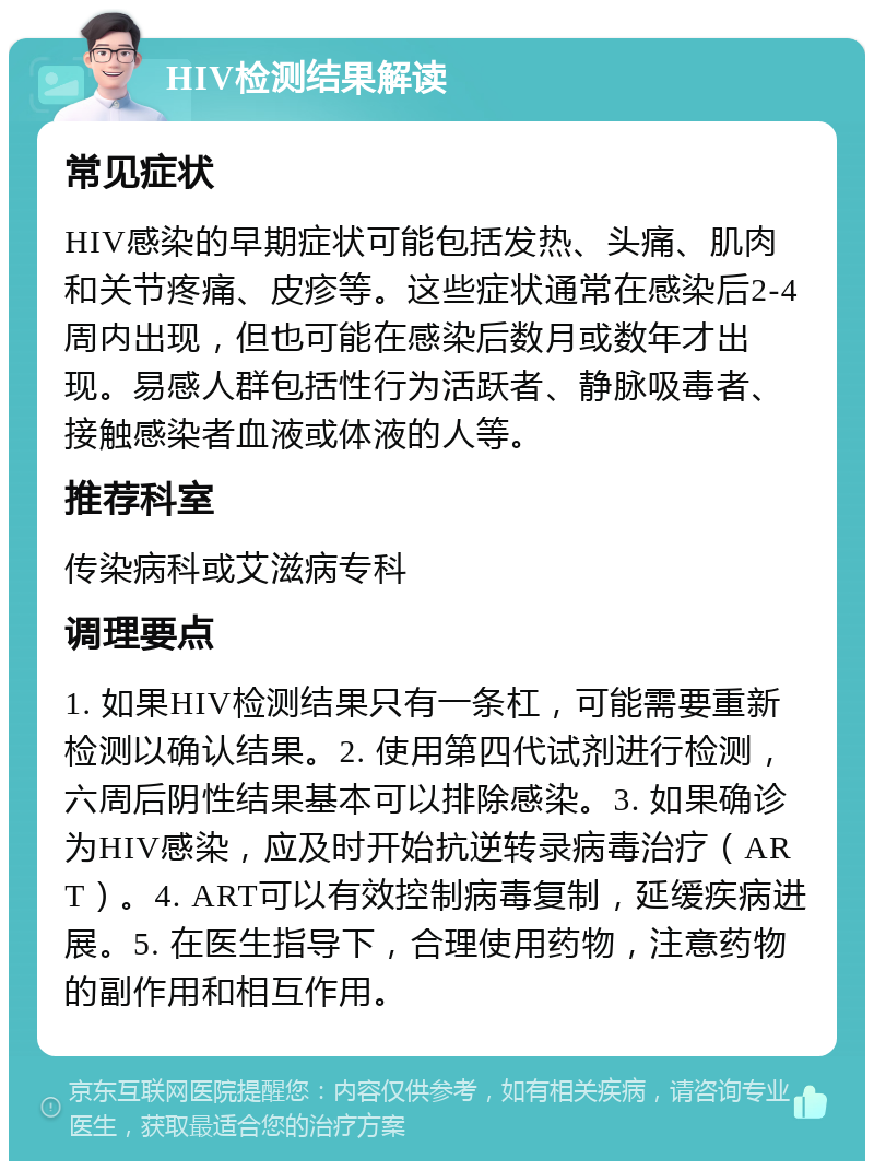 HIV检测结果解读 常见症状 HIV感染的早期症状可能包括发热、头痛、肌肉和关节疼痛、皮疹等。这些症状通常在感染后2-4周内出现，但也可能在感染后数月或数年才出现。易感人群包括性行为活跃者、静脉吸毒者、接触感染者血液或体液的人等。 推荐科室 传染病科或艾滋病专科 调理要点 1. 如果HIV检测结果只有一条杠，可能需要重新检测以确认结果。2. 使用第四代试剂进行检测，六周后阴性结果基本可以排除感染。3. 如果确诊为HIV感染，应及时开始抗逆转录病毒治疗（ART）。4. ART可以有效控制病毒复制，延缓疾病进展。5. 在医生指导下，合理使用药物，注意药物的副作用和相互作用。