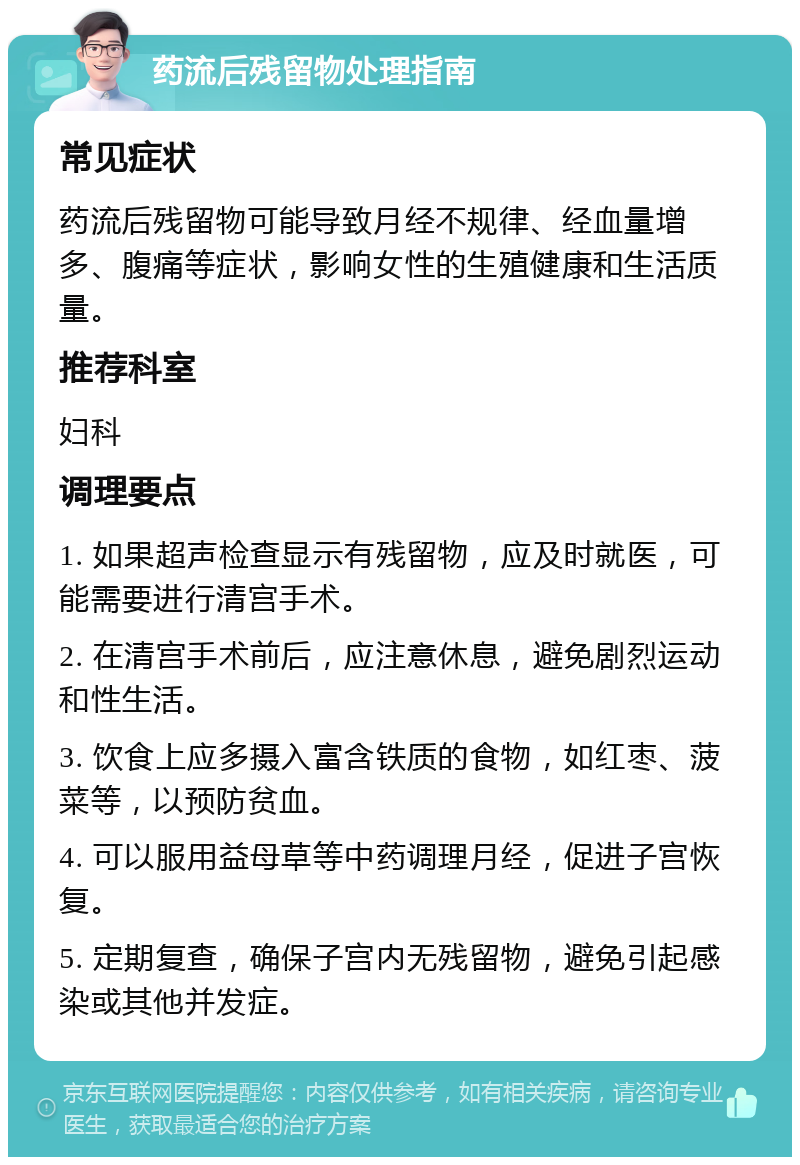 药流后残留物处理指南 常见症状 药流后残留物可能导致月经不规律、经血量增多、腹痛等症状，影响女性的生殖健康和生活质量。 推荐科室 妇科 调理要点 1. 如果超声检查显示有残留物，应及时就医，可能需要进行清宫手术。 2. 在清宫手术前后，应注意休息，避免剧烈运动和性生活。 3. 饮食上应多摄入富含铁质的食物，如红枣、菠菜等，以预防贫血。 4. 可以服用益母草等中药调理月经，促进子宫恢复。 5. 定期复查，确保子宫内无残留物，避免引起感染或其他并发症。