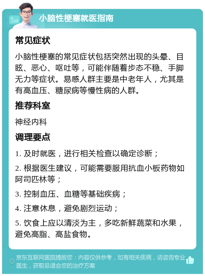 小脑性梗塞就医指南 常见症状 小脑性梗塞的常见症状包括突然出现的头晕、目眩、恶心、呕吐等，可能伴随着步态不稳、手脚无力等症状。易感人群主要是中老年人，尤其是有高血压、糖尿病等慢性病的人群。 推荐科室 神经内科 调理要点 1. 及时就医，进行相关检查以确定诊断； 2. 根据医生建议，可能需要服用抗血小板药物如阿司匹林等； 3. 控制血压、血糖等基础疾病； 4. 注意休息，避免剧烈运动； 5. 饮食上应以清淡为主，多吃新鲜蔬菜和水果，避免高脂、高盐食物。