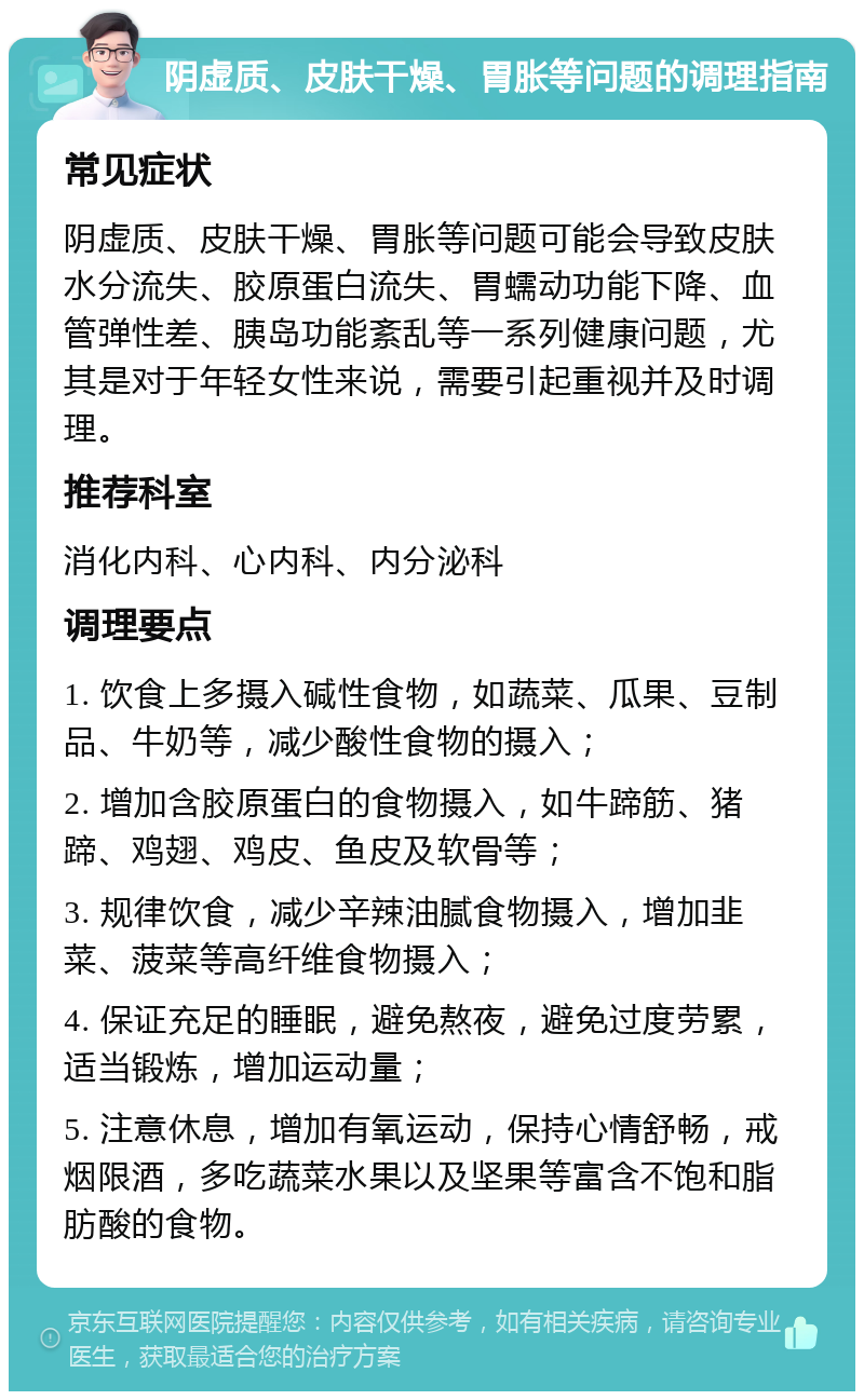 阴虚质、皮肤干燥、胃胀等问题的调理指南 常见症状 阴虚质、皮肤干燥、胃胀等问题可能会导致皮肤水分流失、胶原蛋白流失、胃蠕动功能下降、血管弹性差、胰岛功能紊乱等一系列健康问题，尤其是对于年轻女性来说，需要引起重视并及时调理。 推荐科室 消化内科、心内科、内分泌科 调理要点 1. 饮食上多摄入碱性食物，如蔬菜、瓜果、豆制品、牛奶等，减少酸性食物的摄入； 2. 增加含胶原蛋白的食物摄入，如牛蹄筋、猪蹄、鸡翅、鸡皮、鱼皮及软骨等； 3. 规律饮食，减少辛辣油腻食物摄入，增加韭菜、菠菜等高纤维食物摄入； 4. 保证充足的睡眠，避免熬夜，避免过度劳累，适当锻炼，增加运动量； 5. 注意休息，增加有氧运动，保持心情舒畅，戒烟限酒，多吃蔬菜水果以及坚果等富含不饱和脂肪酸的食物。