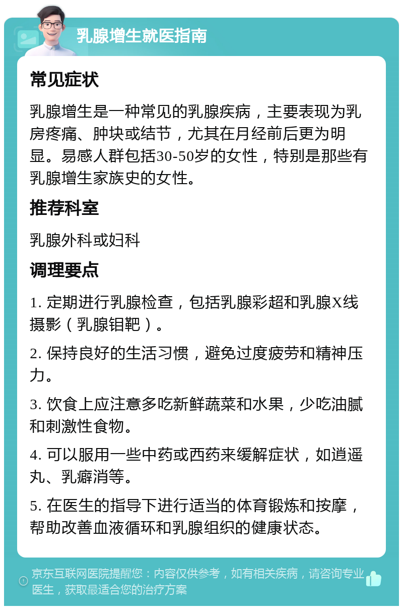 乳腺增生就医指南 常见症状 乳腺增生是一种常见的乳腺疾病，主要表现为乳房疼痛、肿块或结节，尤其在月经前后更为明显。易感人群包括30-50岁的女性，特别是那些有乳腺增生家族史的女性。 推荐科室 乳腺外科或妇科 调理要点 1. 定期进行乳腺检查，包括乳腺彩超和乳腺X线摄影（乳腺钼靶）。 2. 保持良好的生活习惯，避免过度疲劳和精神压力。 3. 饮食上应注意多吃新鲜蔬菜和水果，少吃油腻和刺激性食物。 4. 可以服用一些中药或西药来缓解症状，如逍遥丸、乳癖消等。 5. 在医生的指导下进行适当的体育锻炼和按摩，帮助改善血液循环和乳腺组织的健康状态。