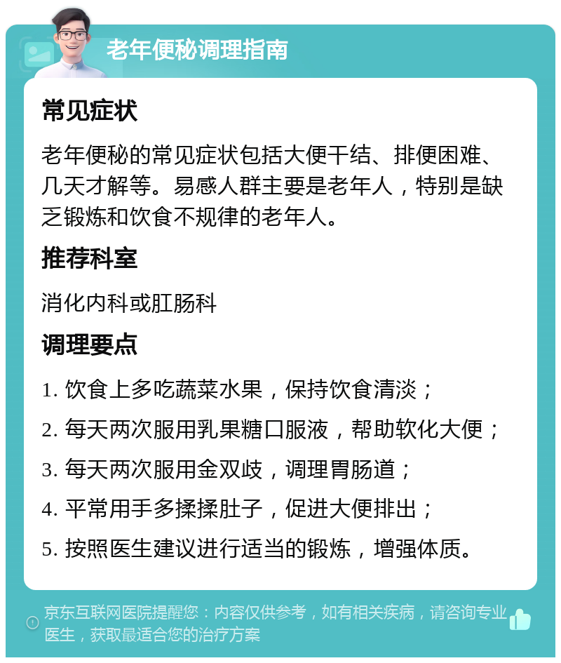 老年便秘调理指南 常见症状 老年便秘的常见症状包括大便干结、排便困难、几天才解等。易感人群主要是老年人，特别是缺乏锻炼和饮食不规律的老年人。 推荐科室 消化内科或肛肠科 调理要点 1. 饮食上多吃蔬菜水果，保持饮食清淡； 2. 每天两次服用乳果糖口服液，帮助软化大便； 3. 每天两次服用金双歧，调理胃肠道； 4. 平常用手多揉揉肚子，促进大便排出； 5. 按照医生建议进行适当的锻炼，增强体质。