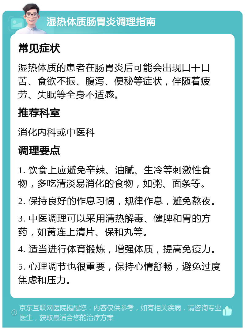 湿热体质肠胃炎调理指南 常见症状 湿热体质的患者在肠胃炎后可能会出现口干口苦、食欲不振、腹泻、便秘等症状，伴随着疲劳、失眠等全身不适感。 推荐科室 消化内科或中医科 调理要点 1. 饮食上应避免辛辣、油腻、生冷等刺激性食物，多吃清淡易消化的食物，如粥、面条等。 2. 保持良好的作息习惯，规律作息，避免熬夜。 3. 中医调理可以采用清热解毒、健脾和胃的方药，如黄连上清片、保和丸等。 4. 适当进行体育锻炼，增强体质，提高免疫力。 5. 心理调节也很重要，保持心情舒畅，避免过度焦虑和压力。