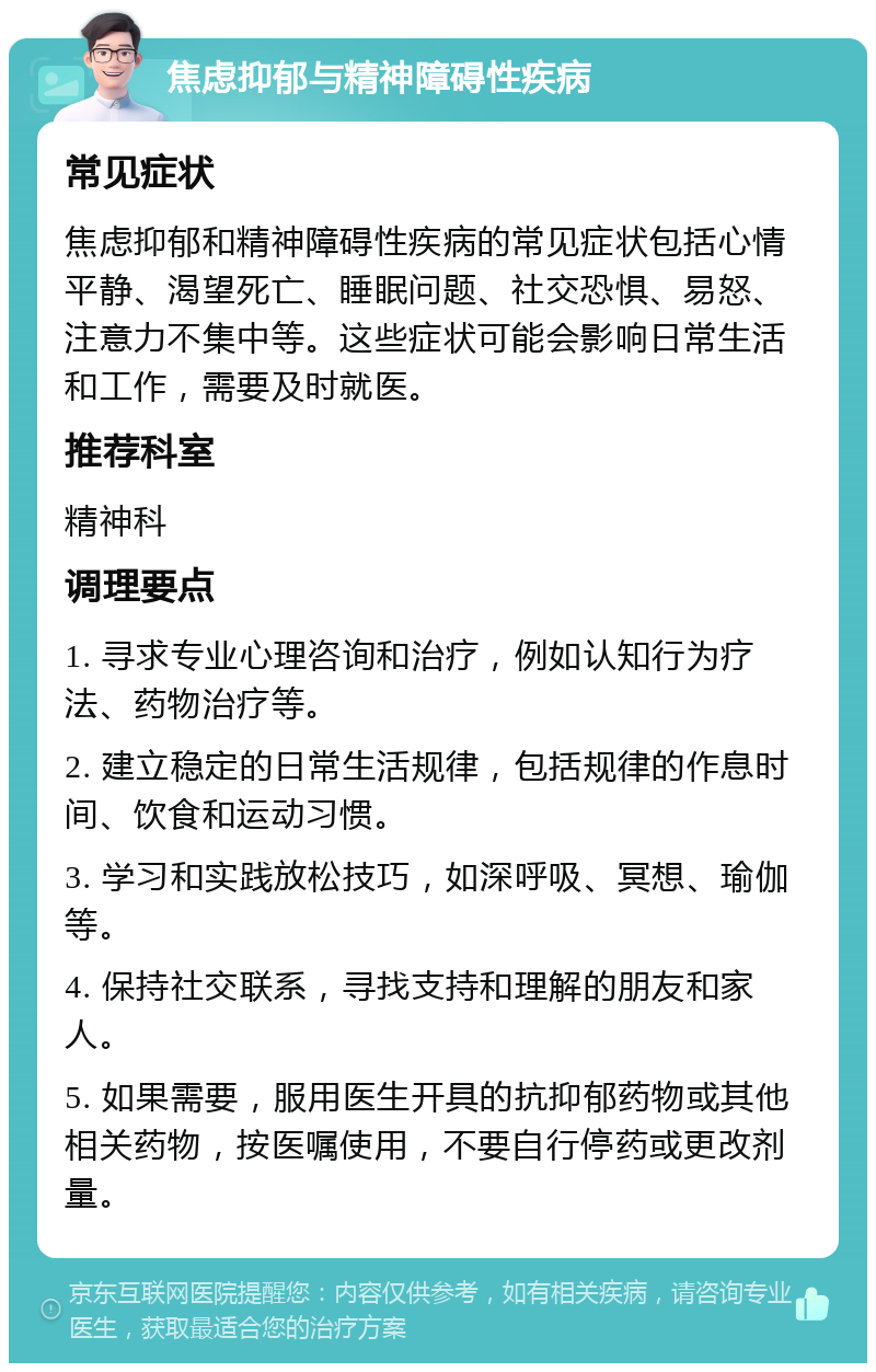 焦虑抑郁与精神障碍性疾病 常见症状 焦虑抑郁和精神障碍性疾病的常见症状包括心情平静、渴望死亡、睡眠问题、社交恐惧、易怒、注意力不集中等。这些症状可能会影响日常生活和工作，需要及时就医。 推荐科室 精神科 调理要点 1. 寻求专业心理咨询和治疗，例如认知行为疗法、药物治疗等。 2. 建立稳定的日常生活规律，包括规律的作息时间、饮食和运动习惯。 3. 学习和实践放松技巧，如深呼吸、冥想、瑜伽等。 4. 保持社交联系，寻找支持和理解的朋友和家人。 5. 如果需要，服用医生开具的抗抑郁药物或其他相关药物，按医嘱使用，不要自行停药或更改剂量。