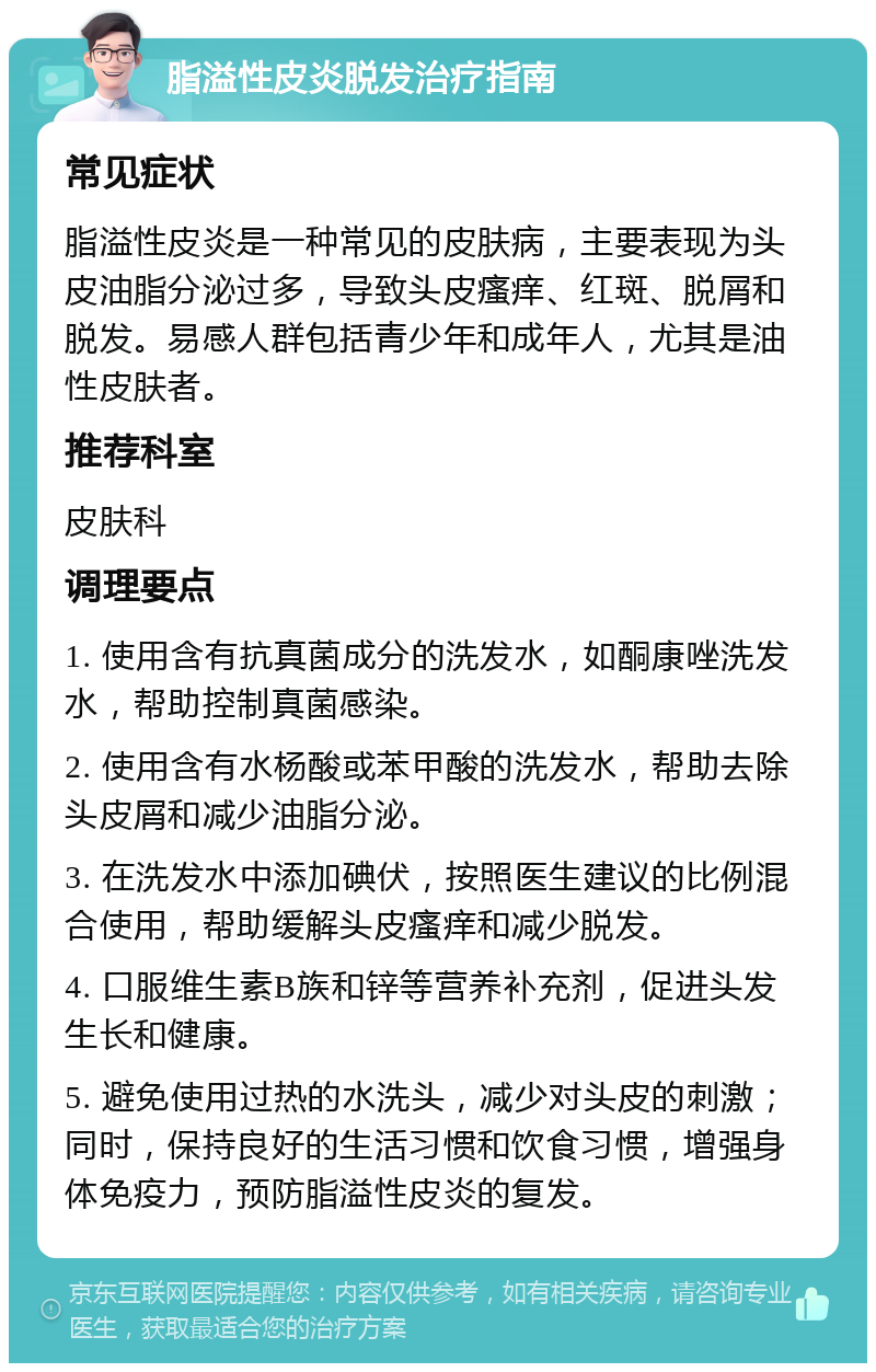 脂溢性皮炎脱发治疗指南 常见症状 脂溢性皮炎是一种常见的皮肤病，主要表现为头皮油脂分泌过多，导致头皮瘙痒、红斑、脱屑和脱发。易感人群包括青少年和成年人，尤其是油性皮肤者。 推荐科室 皮肤科 调理要点 1. 使用含有抗真菌成分的洗发水，如酮康唑洗发水，帮助控制真菌感染。 2. 使用含有水杨酸或苯甲酸的洗发水，帮助去除头皮屑和减少油脂分泌。 3. 在洗发水中添加碘伏，按照医生建议的比例混合使用，帮助缓解头皮瘙痒和减少脱发。 4. 口服维生素B族和锌等营养补充剂，促进头发生长和健康。 5. 避免使用过热的水洗头，减少对头皮的刺激；同时，保持良好的生活习惯和饮食习惯，增强身体免疫力，预防脂溢性皮炎的复发。