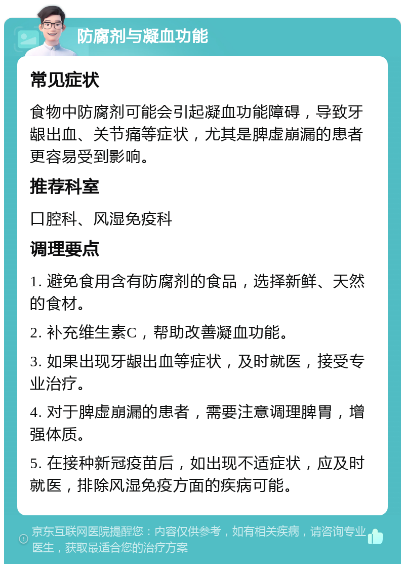 防腐剂与凝血功能 常见症状 食物中防腐剂可能会引起凝血功能障碍，导致牙龈出血、关节痛等症状，尤其是脾虚崩漏的患者更容易受到影响。 推荐科室 口腔科、风湿免疫科 调理要点 1. 避免食用含有防腐剂的食品，选择新鲜、天然的食材。 2. 补充维生素C，帮助改善凝血功能。 3. 如果出现牙龈出血等症状，及时就医，接受专业治疗。 4. 对于脾虚崩漏的患者，需要注意调理脾胃，增强体质。 5. 在接种新冠疫苗后，如出现不适症状，应及时就医，排除风湿免疫方面的疾病可能。