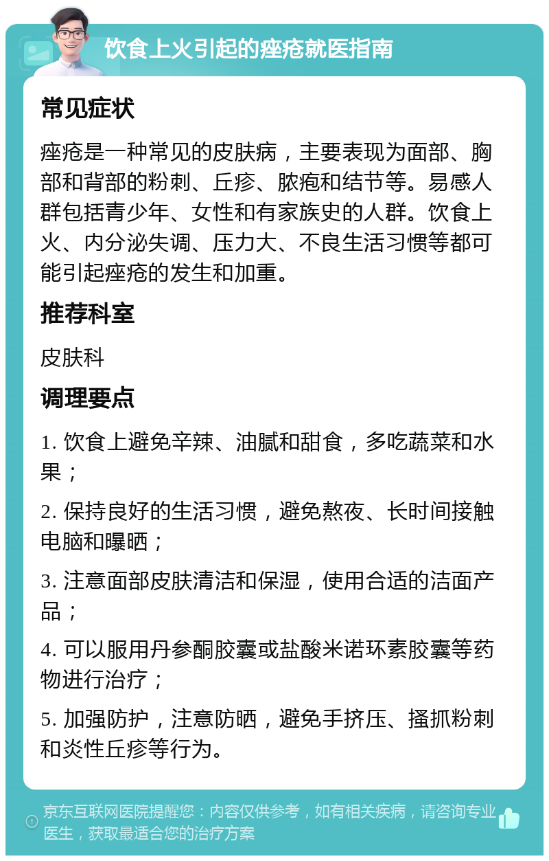 饮食上火引起的痤疮就医指南 常见症状 痤疮是一种常见的皮肤病，主要表现为面部、胸部和背部的粉刺、丘疹、脓疱和结节等。易感人群包括青少年、女性和有家族史的人群。饮食上火、内分泌失调、压力大、不良生活习惯等都可能引起痤疮的发生和加重。 推荐科室 皮肤科 调理要点 1. 饮食上避免辛辣、油腻和甜食，多吃蔬菜和水果； 2. 保持良好的生活习惯，避免熬夜、长时间接触电脑和曝晒； 3. 注意面部皮肤清洁和保湿，使用合适的洁面产品； 4. 可以服用丹参酮胶囊或盐酸米诺环素胶囊等药物进行治疗； 5. 加强防护，注意防晒，避免手挤压、搔抓粉刺和炎性丘疹等行为。