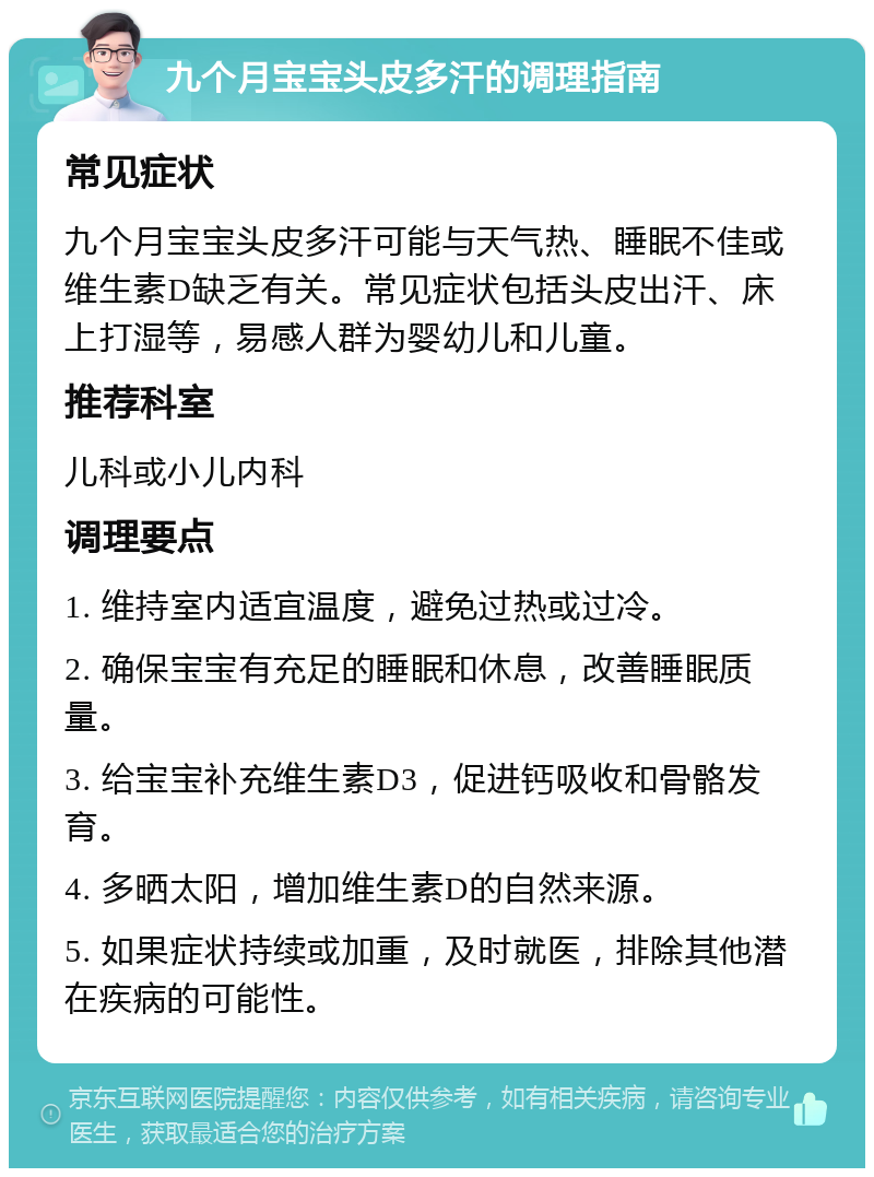 九个月宝宝头皮多汗的调理指南 常见症状 九个月宝宝头皮多汗可能与天气热、睡眠不佳或维生素D缺乏有关。常见症状包括头皮出汗、床上打湿等，易感人群为婴幼儿和儿童。 推荐科室 儿科或小儿内科 调理要点 1. 维持室内适宜温度，避免过热或过冷。 2. 确保宝宝有充足的睡眠和休息，改善睡眠质量。 3. 给宝宝补充维生素D3，促进钙吸收和骨骼发育。 4. 多晒太阳，增加维生素D的自然来源。 5. 如果症状持续或加重，及时就医，排除其他潜在疾病的可能性。