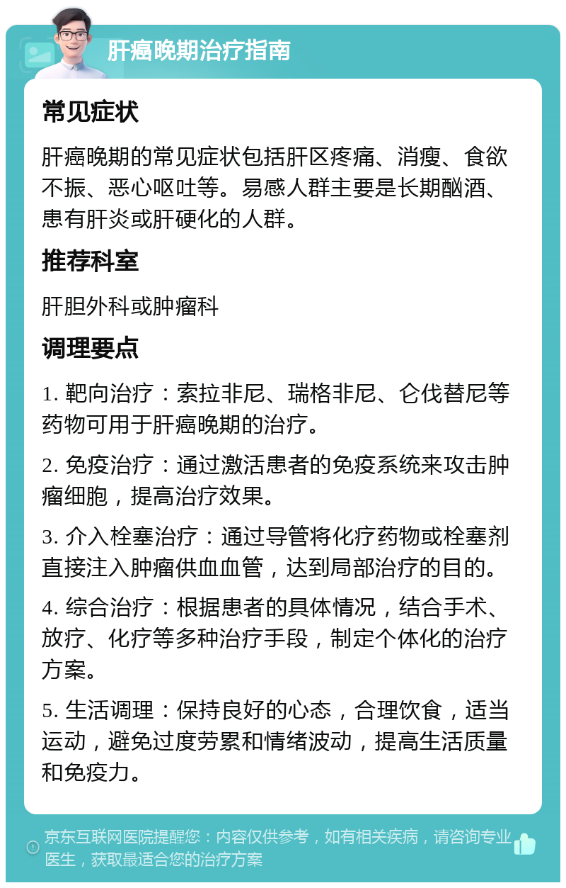 肝癌晚期治疗指南 常见症状 肝癌晚期的常见症状包括肝区疼痛、消瘦、食欲不振、恶心呕吐等。易感人群主要是长期酗酒、患有肝炎或肝硬化的人群。 推荐科室 肝胆外科或肿瘤科 调理要点 1. 靶向治疗：索拉非尼、瑞格非尼、仑伐替尼等药物可用于肝癌晚期的治疗。 2. 免疫治疗：通过激活患者的免疫系统来攻击肿瘤细胞，提高治疗效果。 3. 介入栓塞治疗：通过导管将化疗药物或栓塞剂直接注入肿瘤供血血管，达到局部治疗的目的。 4. 综合治疗：根据患者的具体情况，结合手术、放疗、化疗等多种治疗手段，制定个体化的治疗方案。 5. 生活调理：保持良好的心态，合理饮食，适当运动，避免过度劳累和情绪波动，提高生活质量和免疫力。