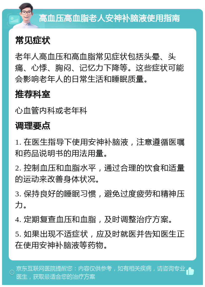 高血压高血脂老人安神补脑液使用指南 常见症状 老年人高血压和高血脂常见症状包括头晕、头痛、心悸、胸闷、记忆力下降等。这些症状可能会影响老年人的日常生活和睡眠质量。 推荐科室 心血管内科或老年科 调理要点 1. 在医生指导下使用安神补脑液，注意遵循医嘱和药品说明书的用法用量。 2. 控制血压和血脂水平，通过合理的饮食和适量的运动来改善身体状况。 3. 保持良好的睡眠习惯，避免过度疲劳和精神压力。 4. 定期复查血压和血脂，及时调整治疗方案。 5. 如果出现不适症状，应及时就医并告知医生正在使用安神补脑液等药物。