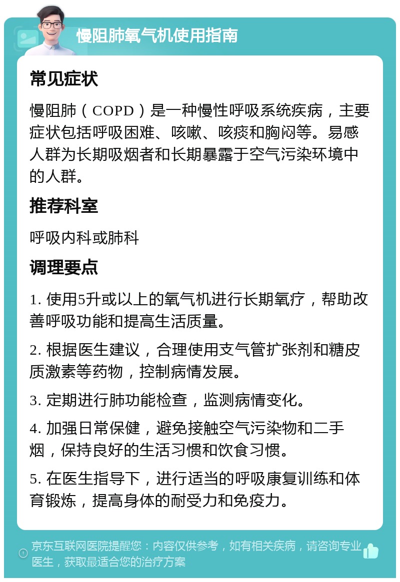 慢阻肺氧气机使用指南 常见症状 慢阻肺（COPD）是一种慢性呼吸系统疾病，主要症状包括呼吸困难、咳嗽、咳痰和胸闷等。易感人群为长期吸烟者和长期暴露于空气污染环境中的人群。 推荐科室 呼吸内科或肺科 调理要点 1. 使用5升或以上的氧气机进行长期氧疗，帮助改善呼吸功能和提高生活质量。 2. 根据医生建议，合理使用支气管扩张剂和糖皮质激素等药物，控制病情发展。 3. 定期进行肺功能检查，监测病情变化。 4. 加强日常保健，避免接触空气污染物和二手烟，保持良好的生活习惯和饮食习惯。 5. 在医生指导下，进行适当的呼吸康复训练和体育锻炼，提高身体的耐受力和免疫力。